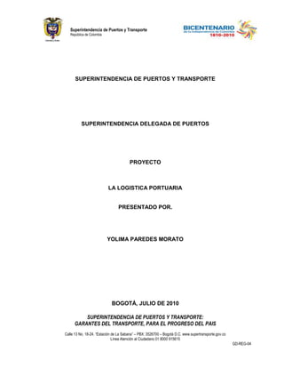 Superintendencia de Puertos y Transporte
   República de Colombia




      SUPERINTENDENCIA DE PUERTOS Y TRANSPORTE




          SUPERINTENDENCIA DELEGADA DE PUERTOS




                                       PROYECTO



                           LA LOGISTICA PORTUARIA


                                PRESENTADO POR.




                           YOLIMA PAREDES MORATO




                            BOGOTÁ, JULIO DE 2010

          SUPERINTENDENCIA DE PUERTOS Y TRANSPORTE:
      GARANTES DEL TRANSPORTE, PARA EL PROGRESO DEL PAIS
Calle 13 No. 18-24. “Estación de La Sabana” – PBX: 3526700 – Bogotá D.C. www.supertransporte.gov.co
                              Línea Atención al Ciudadano 01 8000 915615
                                                                                                      GD-REG-04
 