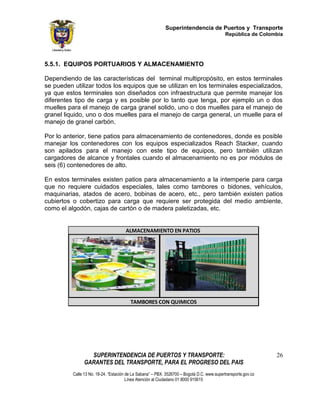Superintendencia de Puertos y Transporte
                                                                                             República de Colombia




5.5.1. EQUIPOS PORTUARIOS Y ALMACENAMIENTO

Dependiendo de las características del terminal multipropósito, en estos terminales
se pueden utilizar todos los equipos que se utilizan en los terminales especializados,
ya que estos terminales son diseñados con infraestructura que permite manejar los
diferentes tipo de carga y es posible por lo tanto que tenga, por ejemplo un o dos
muelles para el manejo de carga granel solido, uno o dos muelles para el manejo de
granel liquido, uno o dos muelles para el manejo de carga general, un muelle para el
manejo de granel carbón.

Por lo anterior, tiene patios para almacenamiento de contenedores, donde es posible
manejar los contenedores con los equipos especializados Reach Stacker, cuando
son apilados para el manejo con este tipo de equipos, pero también utilizan
cargadores de alcance y frontales cuando el almacenamiento no es por módulos de
seis (6) contenedores de alto.

En estos terminales existen patios para almacenamiento a la intemperie para carga
que no requiere cuidados especiales, tales como tambores o bidones, vehículos,
maquinarias, atados de acero, bobinas de acero, etc., pero también existen patios
cubiertos o cobertizo para carga que requiere ser protegida del medio ambiente,
como el algodón, cajas de cartón o de madera paletizadas, etc.


                                      ALMACENAMIENTO EN PATIOS




                                         TAMBORES CON QUIMICOS




                  SUPERINTENDENCIA DE PUERTOS Y TRANSPORTE:                                                     26
                GARANTES DEL TRANSPORTE, PARA EL PROGRESO DEL PAIS
          Calle 13 No. 18-24. “Estación de La Sabana” – PBX: 3526700 – Bogotá D.C. www.supertransporte.gov.co
                                        Línea Atención al Ciudadano 01 8000 915615
 