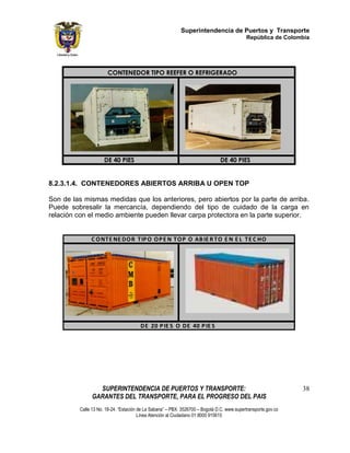 Superintendencia de Puertos y Transporte
                                                                                            República de Colombia




                      CONTENEDOR TIPO REEFER O REFRIGERADO




                     DE 40 PIES                                                DE 40 PIES


8.2.3.1.4. CONTENEDORES ABIERTOS ARRIBA U OPEN TOP

Son de las mismas medidas que los anteriores, pero abiertos por la parte de arriba.
Puede sobresalir la mercancía, dependiendo del tipo de cuidado de la carga en
relación con el medio ambiente pueden llevar carpa protectora en la parte superior.


              C O NT E NE DO R T IP O O P E N T O P O AB IE R T O E N E L T E C HO




                                       DE 20 P IE S O DE 40 P IE S




                 SUPERINTENDENCIA DE PUERTOS Y TRANSPORTE:                                                     38
               GARANTES DEL TRANSPORTE, PARA EL PROGRESO DEL PAIS
         Calle 13 No. 18-24. “Estación de La Sabana” – PBX: 3526700 – Bogotá D.C. www.supertransporte.gov.co
                                       Línea Atención al Ciudadano 01 8000 915615
 