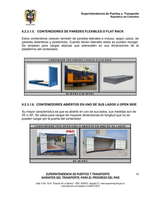 Superintendencia de Puertos y Transporte
                                                                                            República de Colombia




8.2.3.1.5. CONTENEDORES DE PAREDES FLEXIBLES O FLAT RACK

Estos contendores carecen también de paredes laterales e incluso, según casos, de
paredes delanteras y posteriores. Cuando tienen laterales estas se pueden recoger.
Se emplean para cargas atípicas que sobresalen en sus dimensiones de la
plataforma del contenedor.


                       C O NTE NE DO R TIP O P AR E DE S F L E X IL E S O F L AT R AC K




                                          DE 20 P IE S O DE 40 P IE S



8.2.3.1.6. CONTENEDORES ABIERTOS EN UNO DE SUS LADOS U OPEN SIDE

Su mayor característica es que es abierto en uno de sus lados, sus medidas son de
20' o 40'. Se utiliza para cargas de mayores dimensiones en longitud que no se
pueden cargar por la puerta del contenedor

         C O NT E NE DO R T IP O O P E N S IDE O AB IE R T O E N UNO DE US L ADO S




                                                  DE 40 P IE S




                 SUPERINTENDENCIA DE PUERTOS Y TRANSPORTE:                                                     39
               GARANTES DEL TRANSPORTE, PARA EL PROGRESO DEL PAIS
         Calle 13 No. 18-24. “Estación de La Sabana” – PBX: 3526700 – Bogotá D.C. www.supertransporte.gov.co
                                       Línea Atención al Ciudadano 01 8000 915615
 