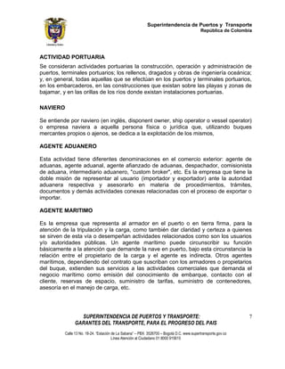 Superintendencia de Puertos y Transporte
                                                                                             República de Colombia




ACTIVIDAD PORTUARIA
Se consideran actividades portuarias la construcción, operación y administración de
puertos, terminales portuarios; los rellenos, dragados y obras de ingeniería oceánica;
y, en general, todas aquellas que se efectúan en los puertos y terminales portuarios,
en los embarcaderos, en las construcciones que existan sobre las playas y zonas de
bajamar, y en las orillas de los ríos donde existan instalaciones portuarias.

NAVIERO

Se entiende por naviero (en inglés, disponent owner, ship operator o vessel operator)
o empresa naviera a aquella persona física o jurídica que, utilizando buques
mercantes propios o ajenos, se dedica a la explotación de los mismos,

AGENTE ADUANERO

Esta actividad tiene diferentes denominaciones en el comercio exterior: agente de
aduanas, agente aduanal, agente afianzado de aduanas, despachador, comisionista
de aduana, intermediario aduanero, "custom broker", etc. Es la empresa que tiene la
doble misión de representar al usuario (importador y exportador) ante la autoridad
aduanera respectiva y asesorarlo en materia de procedimientos, trámites,
documentos y demás actividades conexas relacionadas con el proceso de exportar o
importar.

AGENTE MARITIMO

Es la empresa que representa al armador en el puerto o en tierra firma, para la
atención de la tripulación y la carga, como también dar claridad y certeza a quienes
se sirven de esta vía o desempeñan actividades relacionados como son los usuarios
y/o autoridades públicas. Un agente marítimo puede circunscribir su función
básicamente a la atención que demande la nave en puerto, bajo esta circunstancia la
relación entre el propietario de la carga y el agente es indirecta. Otros agentes
marítimos, dependiendo del contrato que suscriban con los armadores o propietarios
del buque, extienden sus servicios a las actividades comerciales que demanda el
negocio marítimo como emisión del conocimiento de embarque, contacto con el
cliente, reservas de espacio, suministro de tarifas, suministro de contenedores,
asesoría en el manejo de carga, etc.




                  SUPERINTENDENCIA DE PUERTOS Y TRANSPORTE:                                                     7
                GARANTES DEL TRANSPORTE, PARA EL PROGRESO DEL PAIS
          Calle 13 No. 18-24. “Estación de La Sabana” – PBX: 3526700 – Bogotá D.C. www.supertransporte.gov.co
                                        Línea Atención al Ciudadano 01 8000 915615
 