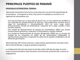 PRINCIPALES PUERTOS DE PANAMÁ
MANZANILLO INTERNATIONAL TERMINAL
Manzanillo International Terminal fue construida como una terminal especializada de
contenedores. A lo largo de los años, este puerto ha ampliado sus servicios en el
segmento de contenedores con:
• Una Casa de Fletes con un área total de 16,275 m2, un área cubierta de 10,500m2 y
una capacidad de almacenamiento de 350 teus. Esto proporciona servicios para la
carga de consolidación y desconsolidación (LCL) así como carga suelta,
almacenamiento, llenado de contenedores, inspección de la carga, traslado y otros
servicios relativos.
• Una Unidad de Mantenimiento de Equipos de Contenedores (MEC) que provee
mantenimiento preventivo y reparación a contenedores y equipos rodantes.
• Una Unidad de Mantenimiento de Equipos Refrigerados (MER) que se encarga del
cuidado de los conectores de poder de los contenedores refrigerados, su
mantenimiento preventivo y reparación de daños de los equipos refrigerados y de los
diferentes generadores.
Adicionalmente, MIT maneja vehículos y carga rodante, generalmente conocidos como
Roll on-Roll off (Ro-Ro), y carga de proyectos especiales.
La configuración física de este puerto le permite recibir todo tipo de carga, así como
buques portacontenedores tipos Panamax y Post Panamax, portavehículos, y barcos de
carga general.

 