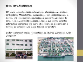 COLON CONTAINER TERMINAL
CCT es una terminal dedicada exclusivamente a la recepción y manejo de
contenedores. Más del 75% de sus operaciones son trasbordos puros. La
terminal está apropiadamente equipada para manejar los volúmenes de
cargas recibidas, existiendo una capacidad ociosa que permite a clientes
potenciales a traer carga a este puerto y beneficiarse de la cercanía con la
terminal de ferrocarril a una escasa distancia por carretera.
Existen en el área oficinas de representación de Aduanas, Cuarentena, AUPSA
y Migración.

 