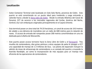 Localización
• Colon Container Terminal está localizada en Colo Solo Norte, provincia de Colón. Este
puerto se está convirtiendo en un punto ideal para trasbordo y carga entrando y
saliendo hacia y desde la Zona Libre de Colón. Desde la entrada Atlántica del Canal de
Panamá, CCT da servicio a los mercados regionales del Caribe, América del Norte,
Central y Sur con embarques originados principalmente en el Lejano Oriente.
• Esta terminal posee un área total de 74.33 hectáreas, un canal de acceso de 14.0 metros
de calado y una dársena de maniobras con un radio de 600 metros para la rotación de
naves. El acceso de entrada del rompeolas posee 200 metros convirtiéndose en una vía
dedicada para la Bahía de Manzanillo.
• Este puerto posee acceso terrestre hacia la Zona Libre de Colón y al ferrocarril. Tres
muelles de contenedores, diez grúas pórticas y otros equipos de patio le otorgan a CCT
una capacidad de manejo de 1.3 millones de teus. Los planes de expansión incluyen la
adición de áreas de almacenaje de contenedores a un costado del puerto y cruzando la
Avenida Randolph, así como la incorporación de más equipos para un manejo más
eficiente de las operaciones de contenedores.

 