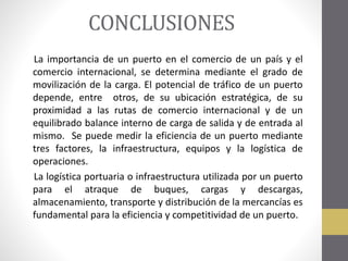 CONCLUSIONES
La importancia de un puerto en el comercio de un país y el
comercio internacional, se determina mediante el grado de
movilización de la carga. El potencial de tráfico de un puerto
depende, entre otros, de su ubicación estratégica, de su
proximidad a las rutas de comercio internacional y de un
equilibrado balance interno de carga de salida y de entrada al
mismo. Se puede medir la eficiencia de un puerto mediante
tres factores, la infraestructura, equipos y la logística de
operaciones.
La logística portuaria o infraestructura utilizada por un puerto
para el atraque de buques, cargas y descargas,
almacenamiento, transporte y distribución de la mercancías es
fundamental para la eficiencia y competitividad de un puerto.

 