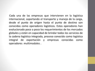 Cada una de las empresas que intervienen en la logística
internacional, soportando el transporte y manejo de la carga,
desde el punto de origen hasta el punto de destino son
conocidas como operadores logísticos. Estos operadores han
evolucionado poco a poco los requerimientos de los mercados
globales y están en capacidad de brindar todos los servicios de
la cadena logística integrada, proceso conocido como logística
integral de exportación y empresas conocidas como
operadores multimodales .

 