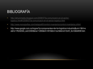 BIBLIOGRAFÍA
•   http://atriummedia.blogspot.com/2008/07/la-comunicacin-en-el-sector-
    logstico.html#!/2008/07/la-comunicacin-en-el-sector-logstico.html
•   http://www.monografias.com/trabajos60/control-inventarios/control-inventarios.shtml
•   http://www.google.com.co/imgres?q=componentes+de+la+logistica+industrial&um=1&hl=e
    s&rlz=1R2ADSA_esCO484&biw=1280&bih=491&tbm=isch&tbnid=OxW_6crrQ8sM3M:&m
 