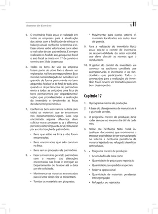 11

Respostas dos Exercícios	

5.	 O inventário físico anual é realizado em
todas as empresas para a atualização
dos ativos com a finalidade de efetuar o
balanço anual, conforme determina a lei.
Esses ativos serão valorizados para saber
o real valor desses patrimônios. É sempre
realizado no final do ano, porque no Brasil
o ano fiscal se inicia em 1o de janeiro e
termina em 31de dezembro.
6.	 Todos os bens de uso da empresa
fazem parte do ativo fixo e devem ser
registrados no livro correspondente. Esse
mesmo número lançado no livro deve ser
gravado de forma permanente no bem
adquirido. Realiza-se ao final de cada ano,
quando o departamento de patrimônio
envia a todas as unidades uma lista de
bens permanentes por departamento/
seção que providenciarão a realização
do inventário e devolverão as listas
devidamente preenchidas.
7.	 Conferir os bens constantes na lista com
todos os materiais que se encontram
nos departamentos/seções. Caso seja
encontrada alguma diferença, deve
solicitar nova contagem e, se a diferença
persistir, o setor de guarda deve comunicar
por escrito à seção de patrimônio:

•	 Movimentar para outros setores os
materiais localizados em outro local
de guarda.
9.	 Para a realização do inventário físico
anual cria-se o comitê de inventário,
de responsabilidade do setor contábil,
que deve discutir as normas que o
conduziram.
10.	 O gestor do comitê de inventário vai
convocar os auditores contábeis que
acompanharão o inventário e os funcionários que participarão. Todos os
convocados para a realização do inventário físico devem ser treinados para um
bom desempenho.

Capítulo 17
1.	 O programa mestre de produção.
2.	 A base do planejamento de manufatura é
o plano de vendas.
3.	 O programa mestre de produção deve
rodar sempre no mesmo dia útil de cada
mês.

•	 Bens encontrados que não constam
na lista;

4.	 Nesse dia nenhuma Nota Fiscal ou
qualquer documento que movimente o
estoque pode deixar de ser transacionado
no sistema e nenhuma pendência de
material rejeitado ou refugado deve ficar
sem solução.

•	 Bens sem as plaquetas de patrimônio.

5.	

•	 Bens que estão na lista e não foram
encontrados;

8.	

•	

Fazer o inventário geral do patrimônio
com o resumo das alterações
encontradas nas listas e entregar ao
Departamento de Pessoal até a data
por ele solicitada.

•	

Programa mestre de produção

•	 Acumulados da data-corte
•	 Quantidade de peças para reposição
•	 Quantidade para pedidos especiais
•	 Reserva operacional

•	 Movimentar os materiais encontrados
para o setor onde eles se encontram.

•	 Quantidade de materiais pendentes
em segregação

•	 Tombar os materiais sem plaquetas.

•	 Refugados ou rejeitados

 