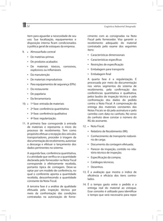 14	

Logística Industrial Integrada

item para aguardar a necessidade de seu
uso. Sua localização, equipamentos e
disposição interna ficam condicionados
à política geral de estoques da empresa.
9.	

•	

cimento com as consignadas na Nota
Fiscal pelo fornecedor. Visa garantir o
recebimento adequado do material
contratado pelo exame dos seguintes
itens:

Almoxarifado central

•	 Características dimensionais

•	 De matérias-primas

•	 Características específicas

•	 De produtos acabados

•	 Restrições de especificação

•	 De materiais tóxicos, corrosivos,
explosivos ou inflamáveis

•	 Embalagem para transporte
•	 Embalagem final

•	 Da manutenção
•	 De materiais improdutivos
•	 Para equipamentos de segurança (EPIs)
•	 Do restaurante
•	 De papelaria
•	 Da ferramentaria
10.	 •	 1ª fase: entrada de materiais
•	 2ª fase: conferência quantitativa
•	 3ª fase: conferência qualitativa
•	 4ª fase: regularização.
11.	 A primeira fase corresponde à entrada
de materiais e representa o início do
processo de recebimento. Tem como
propósito efetuar a recepção dos veículos
transportadores, proceder à triagem da
documentação do recebimento, autorizar
a descarga e efetuar o lançamento dos
dados pertinentes no sistema.
	

	

A segunda fase, conferência quantitativa,
é a atividade que verifica se a quantidade
declarada pelo fornecedor na Nota Fiscal
corresponde à efetivamente recebida,
portanto típica de contagem. Deve-se
optar por um modelo de conferência, no
qual o conferente aponta a quantidade
recebida, desconhecendo a quantidade
constante da Nota Fiscal.
A terceira fase é a análise de qualidade
efetuada pela inspeção técnica por
meio da confrontação das condições
contratadas na autorização de forne-

	

A quarta fase é a regularização. É
processada por meio da documentação
nos vários segmentos do sistema de
recebimento, pela confirmação das
conferências quantitativa e qualitativa,
pelos laudos de inspeção técnica e pela
confrontação dos dados do pedido
contra a Nota Fiscal. A comprovação da
entrega dos materiais constantes das
Notas Fiscais se dá pela assinatura e pelo
carimbo com data no canhoto. No verso
do canhoto deve constar o número do
RG do assinante.

12.	 •	 Nota Fiscal;
•	 Relatório de Recebimento (RR);
•	 Conhecimento de transporte rodoviário de carga;
•	 Documento da contagem efetuada;
•	 Parecer da inspeção, contido no relatório técnico de inspeção;
•	 Especificação da compra;
•	 Catálogos técnicos;
•	 Desenhos.
13.	 É a avaliação que mostra o índice de
eficiência e eficácia dos itens controlados.
14.	 É o tempo gasto entre o pedido e a
entrega real do material ao estoque.
Esse conceito é utilizado para identificar
o tempo que será necessário para repor

 