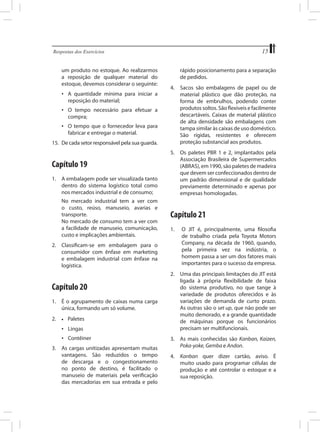 15

Respostas dos Exercícios	

um produto no estoque. Ao realizarmos
a reposição de qualquer material do
estoque, devemos considerar o seguinte:
•	 A quantidade mínima para iniciar a
reposição do material;
•	 O tempo necessário para efetuar a
compra;
•	 O tempo que o fornecedor leva para
fabricar e entregar o material.
15.	 De cada setor responsável pela sua guarda.

Capítulo 19
1.	 A embalagem pode ser visualizada tanto
dentro do sistema logístico total como
nos mercados industrial e de consumo;
	
	

No mercado industrial tem a ver com
o custo, reúso, manuseio, avarias e
transporte.
No mercado de consumo tem a ver com
a facilidade de manuseio, comunicação,
custo e implicações ambientais.

2.	 Classificam-se em embalagem para o
consumidor com ênfase em marketing
e embalagem industrial com ênfase na
logística.

Capítulo 20
1.	 É o agrupamento de caixas numa carga
única, formando um só volume.
2.	

•	

Paletes

•	 Lingas
•	 Contêiner
3.	 As cargas unitizadas apresentam muitas
vantagens. São reduzidos o tempo
de descarga e o congestionamento
no ponto de destino, é facilitado o
manuseio de materiais pela verificação
das mercadorias em sua entrada e pelo

rápido posicionamento para a separação
de pedidos.
4.	 Sacos são embalagens de papel ou de
material plástico que dão proteção, na
forma de embrulhos, podendo conter
produtos soltos. São flexíveis e facilmente
descartáveis. Caixas de material plástico
de alta densidade são embalagens com
tampa similar às caixas de uso doméstico.
São rígidas, resistentes e oferecem
proteção substancial aos produtos.
5.	 Os paletes PBR 1 e 2, implantados pela
Associação Brasileira de Supermercados
(ABRAS), em 1990, são paletes de madeira
que devem ser confeccionados dentro de
um padrão dimensional e de qualidade
previamente determinado e apenas por
empresas homologadas.

Capítulo 21
1.	

O JIT é, principalmente, uma filosofia
de trabalho criada pela Toyota Motors
Company, na década de 1960, quando,
pela primeira vez na indústria, o
homem passa a ser um dos fatores mais
importantes para o sucesso da empresa.

2.	 Uma das principais limitações do JIT está
ligada à própria flexibilidade de faixa
do sistema produtivo, no que tange à
variedade de produtos oferecidos e às
variações de demanda de curto prazo.
As outras são o set up, que não pode ser
muito demorado, e a grande quantidade
de máquinas porque os funcionários
precisam ser multifuncionais.
3.	 As mais conhecidas são Kanban, Kaizen,
Poka-yoke, Gemba e Andon.
4.	 Kanban quer dizer cartão, aviso. É
muito usado para programar células de
produção e até controlar o estoque e a
sua reposição.

 