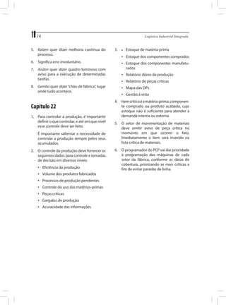 16	
5.	 Kaizen quer dizer melhoria contínua do
processo.
6.	 Significa erro involuntário.
7.	 Andon quer dizer quadro luminoso com
aviso para a execução de determinadas
tarefas.
8.	 Gemba quer dizer “chão de fábrica”, lugar
onde tudo acontece.

Capítulo 22
1.	 Para controlar a produção, é importante
definir o que controlar, e até em que nível
esse controle deve ser feito.
	

É importante salientar a necessidade de
controlar a produção sempre pelos seus
acumulados.

2.	 O controle da produção deve fornecer os
seguintes dados para controle e tomadas
de decisão em diversos níveis:
•	 Eficiência da produção
•	 Volume dos produtos fabricados
•	 Processos de produção pendentes
•	 Controle do uso das matérias-primas
•	 Peças críticas
•	 Gargalos de produção
•	 Acuracidade das informações

Logística Industrial Integrada

3.	

•	

Estoque de matéria-prima

•	 Estoque dos componentes comprados
•	 Estoque dos componentes manufaturados
•	 Relatório diário da produção
•	 Relatório de peças críticas
•	 Mapa das OPs
•	 Gestão à vista
4.	 Item crítico é a matéria-prima, componente comprado ou produto acabado, cujo
estoque não é suficiente para atender à
demanda interna ou externa.
5.	 O setor de movimentação de materiais
deve emitir aviso de peça crítica no
momento em que ocorrer o fato.
Imediatamente o item será inserido na
lista crítica de materiais.
6.	 O programador do PCP vai dar prioridade
à programação das máquinas de cada
setor da fábrica, conforme as datas de
cobertura, priorizando as mais críticas a
fim de evitar paradas de linha.

 