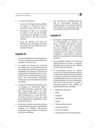 19

Respostas dos Exercícios	

5.	

•	

Custo de transporte;

•	 Lucro: se for entregue uma quantidade
ao cliente no momento certo, o
vendedor mantém o lucro de venda;
•	 Penalidade de falta, se a
do cliente no dia não for
A demanda não atendida
como perdida e não como
entrega;

demanda
atendida.
é tratada
atraso na

•	 Custo de estoque, que pode ser
definido como uma função da média
de estoque de cada cliente durante o
período de tempo.

Capítulo 26
1.	 O controle da eficiência da produção deve
ser feito separadamente para máquinas,
produção e mão-de-obra.
2.	 O controle da eficiência das máquinas
está voltado para o aproveitamento das
horas disponíveis, das horas efetivamente
trabalhadas na produção e das horas de
preparação das máquinas (set up). Se uma
máquina tiver as horas disponíveis muito
acima das efetivamente trabalhadas,
mostra que houve ociosidade no período
controlado.
3.	 O cálculo da eficiência da produção deve
ser baseado nas informações sobre a
quantidade de peças produzidas vezes
seu tempo-padrão contra as horas
efetivamente trabalhadas na produção.
Neste comparativo se o valor das horas
do tempo-padrão for menor que o das
horas efetivamente trabalhadas, houve
perda da eficiência.
4.	 O controle da eficiência da mão-de-obra
pode ser direcionado para o absenteísmo,
acidentes de trabalho, mão-de-obra
autorizada e para o cálculo da eficiência
das horas trabalhadas.

5.	 Esse controle tem a finalidade de evitar
que um determinado programa de
produção deixe de ser cumprido porque
uma ferramenta ou dispositivo está em
manutenção e não pode ser liberado.

Capítulo 27
1.	 Na logística industrial integrada o setor
de movimentação de materiais tem
como atividade fundamental manter
a fábrica operando sem interrupção
das suas atividades, com o contínuo e
incessante trabalho de movimentação
e abastecimento de todos os insumos,
embalagens, componentes, produtos
gerados e equipamentos utilizados pela
produção.
2.	 Suas atividades baseiam-se no fluxo de
abastecimento de insumos e materiais,
que define passo a passo as necessidades
de cada célula de produção.
3.	 A movimentação interna e o abastecimento de materiais produtivos devem
ser planejados de tal forma que se diluam
ao longo do período de trabalho. Existe
a possibilidade de que uma parte desse
trabalho seja feita em horário alternativo.
Para tomar uma decisão a respeito, é
necessário elaborar uma planilha de
custo/benefício dessa atividade.
4.	

•	

Engenharia industrial

•	 PPCM
•	 Produção
•	 Manutenção
•	 Custos
5.	

•	

Programa de produção;

•	 Lotes de produção;
•	 Árvore do produto;
•	 Folhas de processo e tempo-padrão;

 