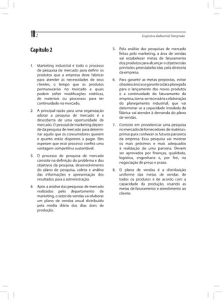 2	

Capítulo 2
1.	 Marketing industrial é todo o processo
de pesquisa de mercado para definir os
produtos que a empresa deve fabricar
para atender às necessidades de seus
clientes, o tempo que os produtos
permanecerão no mercado e quais
podem sofrer modificações estéticas,
de materiais ou processos para ter
continuidade no mercado.
2.	 A principal razão para uma organização
adotar a pesquisa de mercado é a
descoberta de uma oportunidade de
mercado. O pessoal de marketing depende da pesquisa de mercado para determinar aquilo que os consumidores querem
e quanto estão dispostos a pagar. Eles
esperam que esse processo confira uma
vantagem competitiva sustentável.
3.	 O processo de pesquisa de mercado
consiste na definição do problema e dos
objetivos da pesquisa, desenvolvimento
do plano de pesquisa, coleta e análise
das informações e apresentação dos
resultados para a administração.
4.	 Após a análise das pesquisas de mercado
realizadas pelo departamento de
marketing, o setor de vendas vai elaborar
um plano de vendas anual distribuído
pela média diária dos dias úteis de
produção.

Logística Industrial Integrada

5.	 Pela análise das pesquisas de mercado
feitas pelo marketing, a área de vendas
vai estabelecer metas de faturamento
dos produtos para alcançar o objetivo das
previsões preestabelecidas pela diretoria
da empresa.
6.	 Para garantir as metas propostas, evitar
obsolescências e garantir a data planejada
para o lançamento dos novos produtos
e a continuidade do faturamento da
empresa, torna-se necessária a elaboração
do planejamento industrial, que vai
determinar se a capacidade instalada da
fábrica vai atender à demanda do plano
de vendas.
7.	 Consiste em providenciar uma pesquisa
no mercado de fornecedores de matériasprimas para conhecer os futuros parceiros
da empresa. Essa pesquisa vai mostrar
os mais próximos e mais adequados
à realização de uma parceria. Devem
ser aprovados por finanças, qualidade,
logística, engenharia e, por fim, na
negociação de preço e prazo.
8.	 O plano de vendas é a distribuição
uniforme das metas de vendas de
todos os produtos e de acordo com a
capacidade da produção, visando as
metas de faturamento e atendimento ao
cliente.

 