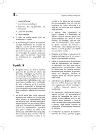 20	

Logística Industrial Integrada

•	 Layout da fábrica;
•	 Inventário das embalagens;
•	 Inventário dos
transportes;

equipamentos

de

•	 Curva ABC de custos;
•	 Carga-máquina.
6.	 O fluxo de abastecimento pode ser
dividido em 12 tarefas.
7.	 A movimentação externa de materiais
abrange, dependendo do tamanho da
empresa, o pátio de ferramentas, de
embalagens, de materiais beneficiados
por terceiros, sucata, lixo reciclado e a
movimentação de produtos acabados
para a expedição. Controla e movimenta
as embalagens de propriedade de
terceiros.

Capítulo 28
1.	 A logística reversa é a área da logística
que trata dos aspectos de retorno de
produtos, embalagens ou materiais ao
seu centro produtivo. Apesar de ser um
tema extremamente atual, esse processo
já podia ser observado há alguns anos nas
indústrias de bebidas, com a reutilização
de seus vasilhames, isto é, o produto
chegava ao consumidor e retornava ao
centro produtivo para que a embalagem
fosse reutilizada e voltasse ao consumidor
final.
2.	 No Brasil ainda não existe nenhuma
legislação que abranja esta questão, por
isso o processo de logística reversa está
em difusão e ainda não é encarado pelas
empresas como um processo necessário,
visto que a maioria das empresas não
possui um departamento específico
para gerir a questão da coleta e da
destinação, ambientalmente adequada,
dos inservíveis. Este conceito está em
constante crescimento no Brasil e no

mundo, e fica claro que as empresas
têm se preocupado cada vez mais em
considerar os custos adicionais e as
reduções de custo que esse processo
pode ocasionar.
3.	 O aspecto mais significativo da
logística reversa é a necessidade de
máximo controle quando existe uma
responsabilidade por danos à saúde
humana, por exemplo, produtos vencidos ou contaminados. Assim, a retirada desses produtos do mercado é
semelhante a uma estratégia de serviço
máximo ao cliente que deve ser realizada
sem considerar o custo.
4.	 Ela pode ser dividida em duas áreas de
atuação: logística reversa de pós-venda e
logística reversa de pós-consumo.
5.	 A área da logística reversa de pós-venda
trata do planejamento, do controle e
da destinação dos bens sem uso ou
com pouco uso, que retornam à cadeia
de distribuição por diversos motivos:
devoluções por problemas de garantia,
avarias no transporte, excesso de
estoques, prazo de validade expirado,
entre outros.
6.	 A logística reversa de pós-consumo trata
dos bens no final de sua vida útil e dos
bens usados cujos paletes, embalagens
e resíduos industriais possam ser
reutilizados.
7.	 Nos transportes a definição de logística
reversa consiste no aproveitamento
máximo da capacidade de carga dos
veículos transportadores tanto na ida
como na volta, reduzindo o custo do
frete, com menos veículos transportando
a mesma carga, menor consumo de
combustível e conseqüente diminuição
da poluição.
8.	 Reciclagem é o processo de reaproveitamento de metais, plásticos, papéis,

 