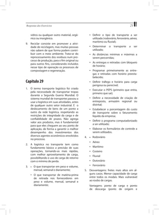 21

Respostas dos Exercícios	

•	 Definir o tipo de transporte a ser
utilizado (rodoviário, ferroviário, aéreo,
marítimo ou fluvial);

vidros ou qualquer outro material, orgânico ou inorgânico.
9.	 Reciclar consiste em promover a atividade de reciclagem, mas muitas pessoas
não sabem de que forma podem contribuir com o meio ambiente. Trata-se do
reprocessamento dos resíduos num processo de produção, para o fim original ou
para outros fins, considerando incluídos
nesse tipo de operação os processos de
compostagem e regeneração.

•	 Determinar
utilizado;

O que transportar em peso e volume,
	 mensal, semanal e diariamente;

ser

•	 Programar primeiramente as entregas e retiradas com horário preestabelecido;
•	 Definir tráfego e horário para carga
perigosa ou perecível;
•	 Executar o PEPS (primeiro que entra,
primeiro que sai);
•	 Definir a necessidade de criação de
entreposto, armazém regional ou
distrital;
•	 Estabelecer a porcentagem do custo
de transporte sobre o faturamento
líquido da empresa;
•	 Definir o programa computadorizado
a ser utilizado;
•	 Elaborar os formulários de controle a
serem utilizados.
4.	

•	

Rodoviário

•	 Aéreo
•	 Marítimo
•	 Costeiro
•	 Fluvial
•	 Dutoviário
•	 Ferroviário

•	

•	 O que transportar de matéria-prima
de retirada nos fornecedores em
peso e volume, mensal, semanal e
diariamente;

a

•	 As entregas e retiradas com bloqueio
de horário;

2.	 A logística no transporte tem como
fundamento básico a precisão de suas
operações, tornando-as mais rápidas,
com melhor aproveitamento de carga,
possibilitando o uso de carga de retorno
com o mínimo de perda.
3.	

transporte

•	 As distâncias mínimas e máximas a
serem percorridas;

Capítulo 29
1.	 O termo transporte logístico foi criado
pela necessidade de transportar tropas
durante a Segunda Guerra Mundial. O
sistema mundial de transportes passou a
usar a logística em suas atividades, antes
de qualquer outro setor industrial. É o
deslocamento de bens de um ponto a
outro da rede logística, respeitando as
restrições de integridade da carga e de
confiabilidade de prazos. Não agrega
valor aos produtos, mas é fundamental
para que eles cheguem ao seu ponto de
aplicação, de forma a garantir o melhor
desempenho dos investimentos dos
diversos agentes econômicos envolvidos
no processo.

o

5.	 Desvantagens: fretes mais altos em alguns casos. Menor capacidade de carga
entre todos os modais. Mais vulnerável
ao roubo de cargas.
	

Vantagens: ponto de carga e ponto
de descarga (ponto de origem e

 