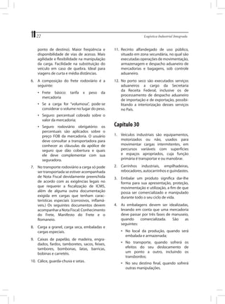 22	

Logística Industrial Integrada

ponto de destino). Maior freqüência e
disponibilidade de vias de acesso. Mais
agilidade e flexibilidade na manipulação
da carga. Facilidade na substituição do
veículo em caso de quebra. Ideal para
viagens de curta e média distâncias.

11.	 Recinto alfandegado de uso público,
situado em zona secundária, no qual são
executadas operações de movimentação,
armazenagem e despacho aduaneiro de
mercadorias e bagagens, sob controle
aduaneiro.

6.	 A composição do frete rodoviário é a
seguinte:

12.	 No porto seco são executados serviços
aduaneiros a cargo da Secretaria
da Receita Federal, inclusive os de
processamento de despacho aduaneiro
de importação e de exportação, possibilitando a interiorização desses serviços
no País.

•	 Frete básico:
mercadoria

tarifa

x

peso

da

•	 Se a carga for “volumosa”, pode-se
considerar o volume no lugar do peso.
•	 Seguro: percentual cobrado sobre o
valor da mercadoria;
•	 Seguro rodoviário obrigatório: os
percentuais são aplicados sobre o
preço FOB da mercadoria. O usuário
deve consultar a transportadora para
conhecer as cláusulas da apólice de
seguro que dão cobertura e quais
ele deve complementar com sua
seguradora.
7.	 No transporte rodoviário a carga só pode
ser transportada se estiver acompanhada
de Nota Fiscal devidamente preenchida
de acordo com as exigências legais no
que requerer a fiscalização de ICMS,
além de alguma outra documentação
exigida em cargas que tenham características especiais (corrosivos, inflamáveis.) Os seguintes documentos devem
acompanhar a Nota Fiscal: Conhecimento
do Frete, Manifesto do Frete e o
Romaneio.
8.	 Carga a granel, carga seca, embaladas e
cargas especiais.
9.	 Caixas de papelão, de madeira, engradados, fardos, tamboretes, sacos, feixes,
tambores, bombonas, latas, barricas,
bobinas e carretéis.
10.	 Cálice, guarda-chuva e setas.

Capítulo 30
1.	 Veículos industriais são equipamentos,
motorizados ou não, usados para
movimentar cargas intermitentes, em
percursos variáveis com superfícies
e espaços apropriados, cuja função
primária é transportar e ou manobrar.
2.	 Carrinhos industriais, empilhadeiras,
rebocadores, autocarrinhos e guindastes.
3.	 Embalar um produto significa dar-lhe
forma para sua apresentação, proteção,
movimentação e utilização, a fim de que
possa ser comercializado e manipulado
durante todo o seu ciclo de vida.
4.	 As embalagens devem ser idealizadas,
levando em conta que uma mercadoria
deve passar por três fases de manuseio,
quando
comercializada.
São
as
seguintes:
•	 No local da produção, quando será
embalada e armazenada;
•	 No transporte, quando sofrerá os
efeitos do seu deslocamento de
um ponto a outro, incluindo os
transbordos;
•	 No seu destino final, quando sofrerá
outras manipulações.

 