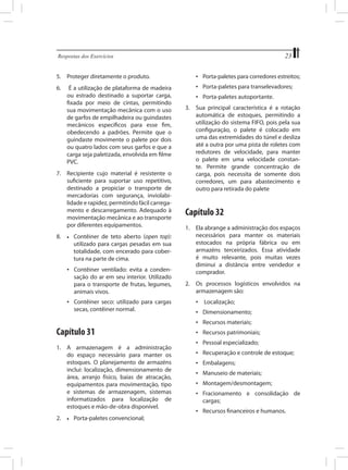 23

Respostas dos Exercícios	

5.	 Proteger diretamente o produto.

•	 Porta-paletes para corredores estreitos;

6.	

•	 Porta-paletes para transelevadores;

É a utilização de plataforma de madeira
ou estrado destinado a suportar carga,
fixada por meio de cintas, permitindo
sua movimentação mecânica com o uso
de garfos de empilhadeira ou guindastes
mecânicos específicos para esse fim,
obedecendo a padrões. Permite que o
guindaste movimente o palete por dois
ou quatro lados com seus garfos e que a
carga seja paletizada, envolvida em filme
PVC.

7.	 Recipiente cujo material é resistente o
suficiente para suportar uso repetitivo,
destinado a propiciar o transporte de
mercadorias com segurança, inviolabilidade e rapidez, permitindo fácil carregamento e descarregamento. Adequado à
movimentação mecânica e ao transporte
por diferentes equipamentos.
8.	

•	 Contêiner de teto aberto (open top):
	 utilizado para cargas pesadas em sua
	 totalidade, com encerado para cober	 tura na parte de cima.

•	 Contêiner ventilado: evita a condensação do ar em seu interior. Utilizado
para o transporte de frutas, legumes,
animais vivos.
•	 Contêiner seco: utilizado para cargas
secas, contêiner normal.

Capítulo 31
1.	 A armazenagem é a administração
do espaço necessário para manter os
estoques. O planejamento de armazéns
inclui: localização, dimensionamento de
área, arranjo físico, baias de atracação,
equipamentos para movimentação, tipo
e sistemas de armazenagem, sistemas
informatizados para localização de
estoques e mão-de-obra disponível.
2.	

•	

Porta-paletes convencional;

•	 Porta-paletes autoportante.
3.	 Sua principal característica é a rotação
automática de estoques, permitindo a
utilização do sistema FIFO, pois pela sua
configuração, o palete é colocado em
uma das extremidades do túnel e desliza
até a outra por uma pista de roletes com
redutores de velocidade, para manter
o palete em uma velocidade constante. Permite grande concentração de
carga, pois necessita de somente dois
corredores, um para abastecimento e
outro para retirada do palete

Capítulo 32
1.	 Ela abrange a administração dos espaços
necessários para manter os materiais
estocados na própria fábrica ou em
armazéns terceirizados. Essa atividade
é muito relevante, pois muitas vezes
diminui a distância entre vendedor e
comprador.
2.	 Os processos logísticos envolvidos na
armazenagem são:
•	 Localização;
•	 Dimensionamento;
•	 Recursos materiais;
•	 Recursos patrimoniais;
•	 Pessoal especializado;
•	 Recuperação e controle de estoque;
•	 Embalagens;
•	 Manuseio de materiais;
•	 Montagem/desmontagem;
•	 Fracionamento e consolidação de
cargas;
•	 Recursos financeiros e humanos.

 