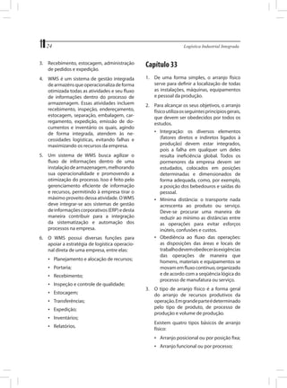 24	

Logística Industrial Integrada

3.	 Recebimento, estocagem, administração
de pedidos e expedição.

Capítulo 33

4.	 WMS é um sistema de gestão integrada
de armazéns que operacionaliza de forma
otimizada todas as atividades e seu fluxo
de informações dentro do processo de
armazenagem. Essas atividades incluem
recebimento, inspeção, endereçamento,
estocagem, separação, embalagem, carregamento, expedição, emissão de documentos e inventário os quais, agindo
de forma integrada, atendem às necessidades logísticas, evitando falhas e
maximizando os recursos da empresa.

1.	 De uma forma simples, o arranjo físico
serve para definir a localização de todas
as instalações, máquinas, equipamentos
e pessoal da produção.
2.	 Para alcançar os seus objetivos, o arranjo
físico utiliza os seguintes princípios gerais,
que devem ser obedecidos por todos os
estudos.
•	 Integração: os diversos elementos
(fatores diretos e indiretos ligados à
produção) devem estar integrados,
pois a falha em qualquer um deles
resulta ineficiência global. Todos os
pormenores da empresa devem ser
estudados, colocados em posições
determinadas e dimensionados de
forma adequada, como, por exemplo,
a posição dos bebedouros e saídas do
pessoal.
•	 Mínima distância: o transporte nada
acrescenta ao produto ou serviço.
Deve-se procurar uma maneira de
reduzir ao mínimo as distâncias entre
as operações para evitar esforços
inúteis, confusões e custos.
•	 Obediência ao fluxo das operações:
as disposições das áreas e locais de
trabalho devem obedecer às exigências
das operações de maneira que
homens, materiais e equipamentos se
movam em fluxo contínuo, organizado
e de acordo com a seqüência lógica do
processo de manufatura ou serviço.

5.	 Um sistema de WMS busca agilizar o
fluxo de informações dentro de uma
instalação de armazenagem, melhorando
sua operacionalidade e promovendo a
otimização do processo. Isso é feito pelo
gerenciamento eficiente de informação
e recursos, permitindo à empresa tirar o
máximo proveito dessa atividade. O WMS
deve integrar-se aos sistemas de gestão
de informações corporativos (ERP) e desta
maneira contribuir para a integração
da sistematização e automação dos
processos na empresa.
6.	 O WMS possui diversas funções para
apoiar a estratégia de logística operacional direta de uma empresa, entre elas:
•	 Planejamento e alocação de recursos;
•	 Portaria;
•	 Recebimento;
•	 Inspeção e controle de qualidade;
•	 Estocagem;
•	 Transferências;
•	 Expedição;
•	 Inventários;
•	 Relatórios.

3.	 O tipo de arranjo físico é a forma geral
do arranjo de recursos produtivos da
operação. Em grande parte é determinado
pelo tipo de produto, de processo de
produção e volume de produção.
	

Existem quatro tipos básicos de arranjo
físico:
•	 Arranjo posicional ou por posição fixa;
•	 Arranjo funcional ou por processo;

 