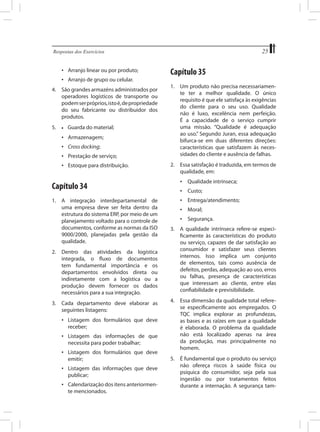 25

Respostas dos Exercícios	

•	 Arranjo linear ou por produto;
•	 Arranjo de grupo ou celular.
4.	 São grandes armazéns administrados por
operadores logísticos de transporte ou
podem ser próprios, isto é, de propriedade
do seu fabricante ou distribuidor dos
produtos.
5.	

•	

Guarda do material;

•	 Armazenagem;
•	 Cross docking;
•	 Prestação de serviço;
•	 Estoque para distribuição.

Capítulo 35
1.	 Um produto não precisa necessariamente ter a melhor qualidade. O único
requisito é que ele satisfaça às exigências
do cliente para o seu uso. Qualidade
não é luxo, excelência nem perfeição.
É a capacidade de o serviço cumprir
uma missão. “Qualidade é adequação
ao uso.” Segundo Juran, essa adequação
bifurca-se em duas diferentes direções:
características que satisfazem às necessidades do cliente e ausência de falhas.
2.	 Essa satisfação é traduzida, em termos de
qualidade, em:

Capítulo 34

•	 Qualidade intrínseca;

1.	 A integração interdepartamental de
uma empresa deve ser feita dentro da
estrutura do sistema ERP, por meio de um
planejamento voltado para o controle de
documentos, conforme as normas da ISO
9000/2000, planejadas pela gestão da
qualidade.

•	 Entrega/atendimento;

2.	 Dentro das atividades da logística
integrada, o fluxo de documentos
tem fundamental importância e os
departamentos envolvidos direta ou
indiretamente com a logística ou a
produção devem fornecer os dados
necessários para a sua integração.
3.	 Cada departamento deve elaborar as
seguintes listagens:
•	 Listagem dos formulários que deve
receber;
•	 Listagem das informações de que
necessita para poder trabalhar;
•	 Listagem dos formulários que deve
emitir;
•	 Listagem das informações que deve
publicar;
•	 Calendarização dos itens anteriormente mencionados.

•	 Custo;
•	 Moral;
•	 Segurança.
3.	 A qualidade intrínseca refere-se especificamente às características do produto
ou serviço, capazes de dar satisfação ao
consumidor e satisfazer seus clientes
internos. Isso implica um conjunto
de elementos, tais como ausência de
defeitos, perdas, adequação ao uso, erros
ou falhas, presença de características
que interessam ao cliente, entre elas
confiabilidade e previsibilidade.
4.	 Essa dimensão da qualidade total referese especificamente aos empregados. O
TQC implica explorar as profundezas,
as bases e as raízes em que a qualidade
é elaborada. O problema da qualidade
não está localizado apenas na área
da produção, mas principalmente no
homem.
5.	 É fundamental que o produto ou serviço
não ofereça riscos à saúde física ou
psíquica do consumidor, seja pela sua
ingestão ou por tratamentos feitos
durante a internação. A segurança tam-

 