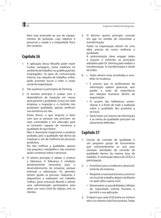 26	
bém está associada ao uso de equipamentos de proteção, cujo objetivo é
preservar a saúde e a integridade física
dos usuários.

Capítulo 36
1.	 A aplicação dessa filosofia pode trazer
muitas vantagens, como melhoria no
ambiente de trabalho, na qualificação dos
empregados, no grau de comunicação
interna, nas relações de trabalho, enfim,
pode acarretar lucros a todo o corpo
social da organização.

Logística Industrial Integrada

5.	 O décimo quarto princípio consiste
em agir no sentido de concretizar a
transformação.
	 Todos na organização devem ter uma
idéia precisa de como melhorar a
qualidade.
	 A administração deve engajar todos
a assumir e enfrentar os princípios
adotados pelo Dr. Deming para realizar a
transformação. A transformação é tarefa
de todos
6.	

•	 É preciso que os profissionais da
informação saibam gerenciar, sem
perder a visão da importância
das relações humanas dentro da
organização.
•	 O usuário das bibliotecas universitárias é a fonte de toda a avaliação
sobre a qualidade dos produtos e
serviços.
•	 Deve haver um retorno de informação
e as metas da qualidade precisam ser
claramente definidas.

2.	 São quatorze os princípios de Deming.
3.	 O terceiro princípio é acabar com a
dependência da inspeção em massa
para garantir a qualidade. Como em toda
empresa, a inspeção e o controle não
produzem qualidade, apenas verificam
sua existência ou não.
	 Desta forma, o que importa é fazer
com que as pessoas não precisem ser
mais controladas e sim educadas para
se tornarem capazes de monitorar a
qualidade do que fazem.
	 Não é necessário inspecionar o produto
acabado, pois a qualidade não deriva da
inspeção e sim da melhoria do processo
produtivo.
	 Ela não melhora a qualidade, apenas
traz prejuízo e retrabalho e não constitui
ações corretivas sobre o processo.
4.	 O sétimo princípio é adotar e instituir
a liderança. A liderança é condição
absolutamente necessária para o
desenvolvimento da empresa, porque
estimula a valorização. Os gerentes
devem ajudar as pessoas, máquinas e
dispositivos a realizarem um trabalho
melhor, gerar estrutura flexível e adotar
uma administração participativa para
obter um novo nível de relação com os
clientes

•	 Todos devem estar envolvidos e acre	 ditar na mudança.

Capítulo 37
1.	 Círculo de controle de qualidade é
um pequeno grupo de funcionários
que voluntariamente se une para
conduzir atividades de controle de
qualidade dentro da mesma área de
trabalho. A motivação básica do CCQ é a
participação.
2.	

•	 Contribuir para a melhoria e desenvol	 vimento da empresa.

•	 Respeitar a natureza humana, construir
um local de trabalho alegre e brilhante
no qual valha a pena viver.
•	 Desenvolver as possibilidades infinitas
da capacidade mental humana e
permitir a sua aplicação.
3.	 O ideal é que cada CCQ tenha no mínimo
três e no máximo sete funcionários. Todas

 