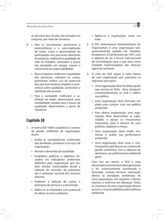 27

Respostas dos Exercícios	

•	 Aplica-se à organização como um
todo.

as decisões dos círculos são tomadas em
conjunto, por meio de consenso.
Para os funcionários: promovem a
autoconfiança e a auto-realização
de todos, criam a oportunidade da
participação nos processos decisórios
da empresa, melhoram a qualidade de
vida no trabalho, estimulam a busca
das atividades em equipe, trazem o
sentimento de responsabilidade.

2.	 A ISO (International Standardization for
Organization) é uma organização nãogovernamental sediada em Genebra,
fundada em 23 de fevereiro de 1947, com
o objetivo de ser o fórum internacional
de normalização para o que atua como
entidade harmonizadora das diversas
agências nacionais.

•	 Para a empresa: melhoram a qualidade
dos processos, reduzem os custos,
promovem melhor uso do potencial
dos seus funcionários, ampliam a consciência sobre qualidade, aumentam a
satisfação das pessoas.

4.	

3.	 O ciclo do SGA segue a visão básica
de uma organização que subscreve os
seguintes princípios:

•	

•	 Uma organização deve focalizar aquilo
que precisa ser feito - deve assegurar
comprometimento ao SGA e definir
sua política.

•	 Para a sociedade: melhoram a satisfação de todos, desenvolvem uma
mentalidade voltada para a busca da
qualidade, desenvolvem o senso de
cidadania.

•	 Uma organização deve formular um
plano para cumprir com sua política
ambiental.
•	 Para efetiva implantação, uma organização deve desenvolver as capacidades e apoiar os mecanismos
necessários para o alcance de suas
políticas, objetivos e metas.

Capítulo 38
1.	 A norma ISO 14001 estabelece o sistema
de gestão ambiental da organização.
Assim:

•	 Uma organização deve medir, monitorar e avaliar sua performance
ambiental.

•	 Avalia as conseqüências ambientais
das atividades, produtos e serviços da
organização;

•	 Uma organização deve rever e continuamente aperfeiçoar seu sistema de
gestão ambiental, com o objetivo de
aprimorar sua performance ambiental
geral.

•	 Atende à demanda da sociedade;
•	 Estabelece políticas e objetivos baseados em indicadores ambientais
definidos pela organização que podem retratar necessidades desde a
redução de emissões de poluentes
até a utilização racional dos recursos
naturais;
•	 Implicam a redução de custos, a
prestação de serviços e a prevenção;
•	 Aplica-se às atividades com potencial
de efeito no meio ambiente;

	

Com isto em mente, o SGA é mais
observado como estrutura de organização
a ser continuamente monitorada e
renovada, visando fornecer orientação
efetiva às atividades ambientais de
uma organização, em resposta a fatores
internos e externos em alteração. Todos
os membros de uma organização devem
assumir a responsabilidade pela melhoria
ambiental.

 