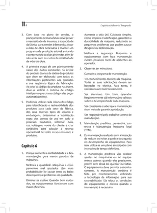 4	
3.	 Com base no plano de vendas, o
planejamento de manufatura deve prever
a necessidade de insumos, a capacidade
da fábrica para atender à demanda, alocar
a mão-de-obra necessária e manter um
programa de produção estável, evitando
e contornando os picos de vendas a fim de
não arcar com os custos da rotatividade
de mão-de-obra.
4.	 A primeira etapa de um planejamento
nasce dos dados constantes na árvore
do produto (banco de dados do produto)
que deve ser elaborada com todas as
informações pertinentes aos produtos
e sua seqüência lógica de fabricação.
Ao criar o código do produto na árvore,
deve-se utilizar o sistema de código
inteligente que cria os códigos das peças
automaticamente.
5.	 Podemos utilizar cada coluna do código
para identificação e rastreabilidade dos
produtos para cada setor da fábrica,
dos seus diversos tipos de insumo e
embalagens, determinar a localização
exata dos pontos de uso em todo o
processo produtivo, informar data,
cor, voltagem, nome do cliente e criar
condições para calcular a reserva
operacional de todos os seus insumos e
produtos.

Capítulo 6
1.	 Porque aumenta a confiabilidade e a boa
manutenção gera menos paradas de
máquinas.
	

Melhora a qualidade. Máquinas e equipamentos mal ajustados têm mais
probabilidade de causar erros ou baixo
desempenho e problemas de qualidade.

	

Diminui os custos. Quando bem cuidados, os equipamentos funcionam com
maior eficiência.

Logística Industrial Integrada

	

Aumenta a vida útil. Cuidados simples,
como limpeza e lubrificação, garantem a
durabilidade da máquina, reduzindo os
pequenos problemas que podem causar
desgaste ou deterioração.

	

Melhora a segurança. Máquinas e
equipamentos com boa manutenção
evitam possíveis riscos de acidentes ao
operador.

2.	 Observar, ser minucioso.
	

Cumprir o programa de manutenção.

	

Ter conhecimentos técnicos da máquina.
Todas as suas solicitações devem ser
baseadas na técnica. Para tanto, é
necessário um bom treinamento.

	

Ser atencioso. Um bom operador
freqüentemente dá informações valiosas
sobre o desempenho de cada máquina.

	

Ser consciente e saber que a manutenção
é um meio de garantir a produção.

	

Ser responsável pelo trabalho correto de
manutenção.

3.	 Manutenção preditiva, preventiva, corretiva e Manutenção Produtiva Total
(TPM).
4.	 É a manutenção realizada com a intenção
de reduzir ou evitar a quebra ou a queda
no desempenho do equipamento. Para
isso, utiliza-se um plano antecipado com
intervalos de tempo definidos.
5.	 A manutenção preditiva visa realizar
ajustes no maquinário ou no equipamento apenas quando eles precisarem,
porém sem deixá-los quebrar ou falhar.
O equipamento deve permitir o monitoramento. A manutenção preditiva é
feita por monitoramento, utilizando
a tecnologia da informação para sua
rastreabilidade. Ela relata as condições
do equipamento e mostra quando a
intervenção é necessária.

 