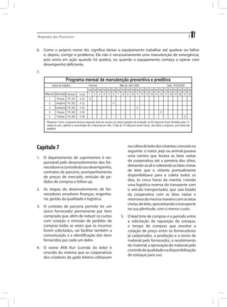 Respostas dos Exercícios	

5

6.	 Como o próprio nome diz, significa deixar o equipamento trabalhar até quebrar ou falhar
e, depois, corrigir o problema. Ela não é necessariamente uma manutenção de emergência,
pois entra em ação quando há quebra, ou quando o equipamento começa a operar com
desempenho deficiente.
7.	

Capítulo 7
1.	 O departamento de suprimentos é responsável pelo desenvolvimento dos fornecedores e controle do seu desempenho,
contratos de parceria, acompanhamento
de preços de mercado, emissão de pedidos de compras e follow-up.
2.	 As etapas do desenvolvimento de fornecedores envolvem finanças, engenharia, gestão da qualidade e logística.
3.	 O contrato de parceria permite ter um
único fornecedor permanente por item
comprado que, além de reduzir os custos
com cotação e emissão de pedidos de
compras todas as vezes que os insumos
forem solicitados, vai facilitar também a
comunicação e a identificação dos itens
fornecidos por cada um deles.
4.	 O nome Milk Run (corrida do leite) é
oriundo do sistema que as cooperativas
dos criadores de gado leiteiro utilizavam

na coleta do leite dos sitiantes; consiste no
seguinte: o trator, jeep ou animal puxava
uma carreta que levava as latas vazias
da cooperativa até a porteira dos sítios,
deixando-as ali e coletando as latas cheias
de leite que o sitiante pontualmente
disponibilizava para a coleta todos os
dias, às cinco horas da manhã, criando
uma logística reversa do transporte com
o veículo transportador, que saía lotado
da cooperativa com as latas vazias e
retornava da mesma maneira com as latas
cheias de leite, aproveitando o transporte
na sua plenitude, com o menor custo.
5.	 O lead time de compras é o período entre
a solicitação de reposição do estoque,
o tempo de compras que envolve a
cotação de preço entre os fornecedores
já cadastrados, a produção e o envio de
material pelo fornecedor, o recebimento
do material, a aprovação do material pelo
controle de qualidade e a disponibilização
do estoque para uso.

 