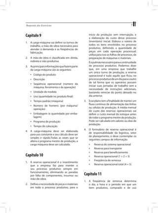 7

Respostas dos Exercícios	

Capítulo 9

início da produção sem interrupção, e
a elaboração do custo desse processo
(inventário) inicial. Elabora o roteiro de
todos os itens envolvidos no processo
produtivo, definindo a quantidade de
peças em cada operação processual;
utiliza para isso as folhas de processos, de
preparação de máquinas e materiais.

1.	 A carga-máquina vai definir os turnos de
trabalho, a mão-de-obra necessária para
atender à demanda e as freqüências de
fabricação.
2.	 A mão-de-obra é classificada em direta,
indireta e não-produtiva.
3.	 As principais informações que fazem parte
da carga-máquina são as seguintes:
•	 Código do produto
•	 Descrição
•	 Seqüência operacional (número da
máquina, ferramenta e da operação)
•	 Unidade de medida
•	 Uso (quantidade no produto final)
•	 Tempo-padrão (máquina)
•	 Número de homens (por máquina/
operação)
•	 Embalagem (e quantidade por embalagem)
•	 Programa de produção
•	 Tempo de colocação
4.	 A carga-máquina deve ser elaborada
para uso constante e seu cálculo deve ser
simples e rápido.Todas as vezes que se
altera o programa mestre de produção, a
carga-máquina deve ser calculada.

Capítulo 10
1.	 A reserva operacional é o investimento
que a empresa faz para manter o
seu processo produtivo sempre em
funcionamento, eliminando as paradas
por falta de componentes, insumos ou
mão-de-obra.
2.	 Define a necessidade de peças e materiais
em todo o processo produtivo, para o

	

É o pulmão necessário para a continuidade
do processo produtivo. Podemos dizer
que, em uma empresa que trabalhe
um único turno de produção, a reserva
operacional é tudo aquilo que ficou no
processo produtivo de um dia para o outro
de tal forma que os operários possam
iniciar suas jornadas de trabalho sem a
necessidade de instruções adicionais,
bastando reiniciar do ponto deixado no
dia anterior.

3.	 Esse plano tem a finalidade de manter um
fluxo contínuo de alimentação das linhas
ou células de produção. A média mensal
do custo das reservas operacionais vai
definir o custo mensal do estoque antes
de rodar o programa mestre de produção.
Pode ser calculado em valores ou dias de
produção.
4.	 O formulário de reserva operacional é
de responsabilidade da logística, setor
de planejamento, e deve contemplar os
seguintes campos de informação:
•	
•	
•	
•	
•	
•	

	
	
	
	
	
	

Reserva do sistema operacional
Reserva para transporte
Reserva para beneficiamento
Reserva operacional (1 + 2 + 3)
Freqüência de remessa
Reserva operacional total (4 + 5)

Capítulo 11
1.	 A freqüência de remessa determina
o dia, a hora e o período em que um
item produtivo, comprado e de uso

 