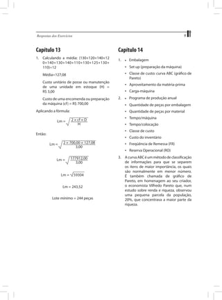 9

Respostas dos Exercícios	

Capítulo 13

Capítulo 14

1.	 Calculando a média: (130+120+140+12
0+140+130+140+110+130+125+130+
110)÷12
	

Custo de uma encomenda ou preparação
da máquina (cf ) = R$ 700,00

Aplicando a fórmula:

Embalagem

•	 Classe de custo: curva ABC (gráfico de
Pareto)

Custo unitário de posse ou manutenção
de uma unidade em estoque (H) =
R$ 3,00

	

•	

•	 Set up (preparação da máquina)

Média=127,08

	

1.	

•	 Aproveitamento da matéria-prima
•	 Carga-máquina
2.	

•	

Programa de produção anual

•	 Quantidade de peças por embalagem
•	 Quantidade de peças por material
•	 Tempo/máquina
•	 Tempo/colocação
•	 Classe de custo

Então:

•	 Custo do inventário
•	 Freqüência de Remessa (FR)
•	 Reserva Operacional (RO)

Lm = 243,52
Lote mínimo = 244 peças

3.	 A curva ABC é um método de classificação
de informações para que se separem
os itens de maior importância, os quais
são normalmente em menor número.
É também chamada de gráfico de
Pareto, em homenagem ao seu criador,
o economista Vilfredo Pareto que, num
estudo sobre renda e riqueza, observou
uma pequena parcela da população,
20%, que concentrava a maior parte da
riqueza.

 