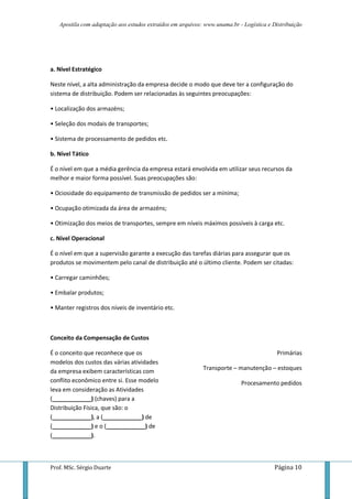Apostila com adaptação aos estudos extraídos em arquivos: www.unama.br - Logística e Distribuição




a. Nível Estratégico

Neste nível, a alta administração da empresa decide o modo que deve ter a configuração do
sistema de distribuição. Podem ser relacionadas às seguintes preocupações:

• Localização dos armazéns;

• Seleção dos modais de transportes;

• Sistema de processamento de pedidos etc.

b. Nível Tático

É o nível em que a média gerência da empresa estará envolvida em utilizar seus recursos da
melhor e maior forma possível. Suas preocupações são:

• Ociosidade do equipamento de transmissão de pedidos ser a mínima;

• Ocupação otimizada da área de armazéns;

• Otimização dos meios de transportes, sempre em níveis máximos possíveis à carga etc.

c. Nível Operacional

É o nível em que a supervisão garante a execução das tarefas diárias para assegurar que os
produtos se movimentem pelo canal de distribuição até o último cliente. Podem ser citadas:

• Carregar caminhões;

• Embalar produtos;

• Manter registros dos níveis de inventário etc.



Conceito da Compensação de Custos

É o conceito que reconhece que os                                                         Primárias
modelos dos custos das várias atividades
da empresa exibem características com                       Transporte – manutenção – estoques
conflito econômico entre si. Esse modelo                                   Procesamento pedidos
leva em consideração as Atividades
(____________) (chaves) para a
Distribuição Física, que são: o
(____________), a (____________) de
(____________) e o (____________) de
(____________).



Prof. MSc. Sérgio Duarte                                                                 Página 10
 
