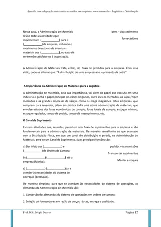 Apostila com adaptação aos estudos extraídos em arquivos: www.unama.br - Logística e Distribuição




Nesse caso, a Administração de Materiais                                    bens – abastecimento
reúne todas as atividades que
movimentam (____________) para o                                                     fornecedores
(____________) da empresa, incluindo o
movimento de retorno de eventuais
materiais aos (____________), no caso de
serem não satisfatórios à organização.


A Administração de Materiais trata, então, do fluxo de produtos para a empresa. Com essa
visão, pode-se afirmar que: “A distribuição de uma empresa é o suprimento da outra”.



A Importância da Administração de Materiais para a Logística

A administração de materiais, pela sua importância, vai além do papel que executa em uma
indústria e ganha o papel principal em vários negócios, entre eles os mercados, os super/hiper
mercados e as grandes empresas de varejo, como os mega magazines. Estas empresas, que
compram para revender, põem em prática toda uma ótima administração de materiais, que
envolve estudos dos lotes econômicos de compra, lotes ideais de compra, estoque mínimo,
estoque regulador, tempo de pedido, tempo de ressuprimento, etc.

O Canal de Suprimento

Existem atividades que, reunidas, permitem um fluxo de suprimentos para a empresa e são
fundamentais para a administração de materiais. De maneira semelhante ao que acontece
com a Distribuição Física, em que um canal de distribuição é gerado, na Administração de
Materiais, gera-se um Canal de Suprimento. Suas principais funções são:

a) Dar início aos (____________) e                                         pedidos – transmissões
(____________) de Ordens de Compra;
                                                                         Transportar suprimentos
b) (____________) (____________) até a
empresa (fábrica);                                                               Manter estoques

c) (____________) (____________)para
atender às necessidades do sistema de
operação (produção).

De maneira simplista, para que se atendam às necessidades do sistema de operações, as
demandas da Administração de Materiais são:

1. Conversão das demandas do sistema de operações em ordens de compra;

2. Seleção de fornecedores em razão de preços, datas, entrega e qualidade;


Prof. MSc. Sérgio Duarte                                                                 Página 12
 