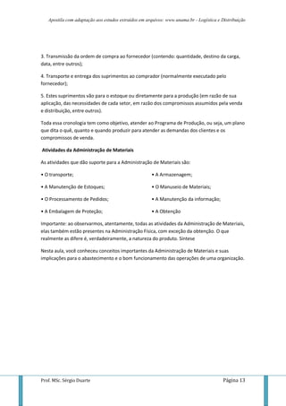 Apostila com adaptação aos estudos extraídos em arquivos: www.unama.br - Logística e Distribuição




3. Transmissão da ordem de compra ao fornecedor (contendo: quantidade, destino da carga,
data, entre outros);

4. Transporte e entrega dos suprimentos ao comprador (normalmente executado pelo
fornecedor);

5. Estes suprimentos vão para o estoque ou diretamente para a produção (em razão de sua
aplicação, das necessidades de cada setor, em razão dos compromissos assumidos pela venda
e distribuição, entre outros).

Toda essa cronologia tem como objetivo, atender ao Programa de Produção, ou seja, um plano
que dita o quê, quanto e quando produzir para atender as demandas dos clientes e os
compromissos de venda.

Atividades da Administração de Materiais

As atividades que dão suporte para a Administração de Materiais são:

• O transporte;                                      • A Armazenagem;

• A Manutenção de Estoques;                          • O Manuseio de Materiais;

• O Processamento de Pedidos;                        • A Manutenção da informação;

• A Embalagem de Proteção;                           • A Obtenção

Importante: ao observarmos, atentamente, todas as atividades da Administração de Materiais,
elas também estão presentes na Administração Física, com exceção da obtenção. O que
realmente as difere é, verdadeiramente, a natureza do produto. Síntese

Nesta aula, você conheceu conceitos importantes da Administração de Materiais e suas
implicações para o abastecimento e o bom funcionamento das operações de uma organização.




Prof. MSc. Sérgio Duarte                                                                 Página 13
 