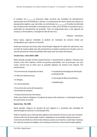 Apostila com adaptação aos estudos extraídos em arquivos: www.unama.br - Logística e Distribuição




O combate aos (_______) excessivos exigiu aumento das atividades de planejamento,
aproximação entre fornecedores e clientes e o envolvimento de outros setores da empresa no
planejamento logístico, que, até então, era centralizado na (________). Previsões da demanda
dos varejistas eram levantadas e convergiam para a sede, que as enviava à manufatura para a
elaboração do planejamento da produção. Tudo era programado para o mês seguinte (as
compras, os fornecedores, a alocação da mão-de-obra etc.).

                                                                           estoques - manufatura

Nessa época, algumas atividades já podiam ser realizadas de maneira tímida por
computadores que surgiram no mercado.

Ainda que houvesse essa busca pela racionalização integrada da cadeia de suprimento, essa
era feita de maneira rígida, pois não acompanhava as rápidas mudanças do mercado, como no
caso de aumento do número de pedidos feitos pelo setor de vendas da empresa.

Terceira Fase - entre 1970 e 1990

Neste período, grandes eventos proporcionaram e impulsionaram a logística. Empresas que
tinham, como único objetivo, vender em grandes quantidades, sem se preocupar com seus
custos, tiveram que se voltar para as questões logísticas de maneira mais especial. Tais
eventos foram:

• O incremento da competição mundial;                • A explosão da tecnologia da informação
                                                     na década de 80;
• A falta de matérias-primas;
                                                     • A formação de Blocos Econômicos;
• A inflação;
                                                     • A globalização.
• A crise do petróleo;

• O aumento dos custos de transporte e
manutenção de estoques;

• O desenvolvimento da informática;
Todos esses fatores obrigaram a mudança de postura das empresas e a otimização da gestão
de suprimentos no mundo.

Quarta Fase - Pós 1990

Nesse período, chega-se ao conceito de que Logístico é o somatório das atividades da
administração de materiais e a distribuição física.

Pode-se visualizar que o interesse pela Logística será crescente no futuro e que seus conceitos
sempre serão alvo de observação, análise e adaptação às necessidades empresariais para o
incremento da eficiência e eficácia das empresas sujeitas às constantes e aceleradas mudanças
em razão dos avanços tecnológicos, das mudanças econômicas e das transformações globais.


Prof. MSc. Sérgio Duarte                                                                  Página 3
 