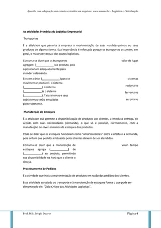 Apostila com adaptação aos estudos extraídos em arquivos: www.unama.br - Logística e Distribuição




As atividades Primárias da Logística Empresarial

Transportes

É a atividade que permite à empresa a movimentação de suas matérias-primas ou seus
produtos de alguma forma. Sua importância é reforçada porque os transportes assumem, em
geral, o maior percentual dos custos logísticos.

Costuma-se dizer que os transportes                                                  valor de lugar
agregam (____________) ao produto, pois
o posicionam adequadamente para
atender a demanda.
Existem vários (____________) para se                                                     sistemas
movimentar produtos: o sistema
(____________), o sistema                                                                rodoviário
(____________)e o sistema                                                               ferroviário
(____________). Tais sistemas e seus
subsistemas serão estudados                                                              aeroviário
posteriormente.

Manutenção de Estoques

É a atividade que permite a disponibilização de produtos aos clientes, a imediata entrega, de
acordo com suas necessidades (demanda), o que só é possível, normalmente, com a
manutenção de níveis mínimos de estoques dos produtos.

Pode-se dizer que os estoques funcionam como “amortecedores” entre a oferta e a demanda,
pois evitam que pedidos efetuados pelos clientes deixem de ser atendidos.

Costuma-se dizer que a manutenção de                                                 valor - tempo
estoques agrega (____________) de
(____________) ao produto, permitindo
sua disponibilidade na hora que o cliente o
deseja.

Processamento de Pedidos

É a atividade que inicia a movimentação de produtos em razão dos pedidos dos clientes.

Essa atividade associada ao transporte e à manutenção de estoques forma o que pode ser
denominado de: “Ciclo Crítico das Atividades Logísticas”.




Prof. MSc. Sérgio Duarte                                                                  Página 4
 
