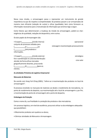 Apostila com adaptação aos estudos extraídos em arquivos: www.unama.br - Logística e Distribuição




Nessa nova missão, a armazenagem passa a representar um instrumento de grande
importância no que diz respeito à competitividade. Os produtos passam a ser armazenados de
maneira mais eficiente (redução de custos) e eficaz (qualidade), bem como fornecem as
informações necessárias para a manutenção da informação que veremos logo a seguir.

Como fatores que determinaram a mudança da missão da armazenagem, podem-se citar:
exigências de qualidade, reduções de desperdício, entre outras.

Os dois papéis da Armazenagem são:

• O papel (____________) (visão interna):                                              operacional
conjunto de processos voltados para
(____________), (____________) e                      estocagem-movimentação-processamento
(____________) de produtos e
informações.

• O papel (____________) (visão externa):                                               estratégico
Elo e coordenação no canal de distribuição:
atender de forma eficaz mercados                                                         criar valor
geograficamente distantes, procurando
(____________) (____________)para os
clientes.

As atividades Primárias da Logística Empresarial

Manuseio de Materiais

De acordo com Hong Yuh Ching (2001), “refere-se à movimentação dos produtos no local da
armazenagem”.

O processo envolvido no manuseio de materiais vai desde o recebimento de mercadorias, no
ponto de recebimento do depósito, sua movimentação até o local de armazenagem e, por fim,
a movimentação do ponto de armazenagem até o ponto de despacho.

Embalagem de Proteção

Como o nome diz, sua finalidade é a proteção dos produtos e das mercadorias.

Um processo logístico, em nível de excelência, procurará utilizar-se de embalagens adequadas
que possibilitem:

• Movimentar produtos sem quebras ou danos;

• Otimizar atividades de Manuseio e Armazenagem.




Prof. MSc. Sérgio Duarte                                                                  Página 6
 