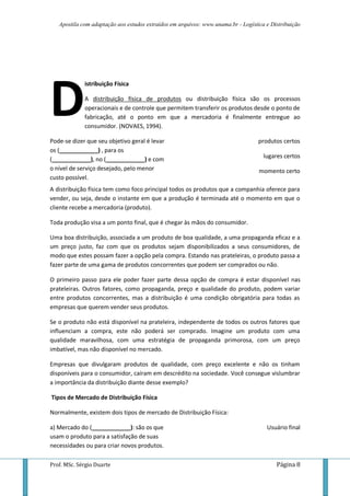 Apostila com adaptação aos estudos extraídos em arquivos: www.unama.br - Logística e Distribuição




D
             istribuição Física

             A distribuição física de produtos ou distribuição física são os processos
             operacionais e de controle que permitem transferir os produtos desde o ponto de
             fabricação, até o ponto em que a mercadoria é finalmente entregue ao
             consumidor. (NOVAES, 1994).

Pode-se dizer que seu objetivo geral é levar                                       produtos certos
os (____________) , para os
                                                                                     lugares certos
(____________), no (____________) e com
o nível de serviço desejado, pelo menor                                            momento certo
custo possível.
A distribuição física tem como foco principal todos os produtos que a companhia oferece para
vender, ou seja, desde o instante em que a produção é terminada até o momento em que o
cliente recebe a mercadoria (produto).

Toda produção visa a um ponto final, que é chegar às mãos do consumidor.

Uma boa distribuição, associada a um produto de boa qualidade, a uma propaganda eficaz e a
um preço justo, faz com que os produtos sejam disponibilizados a seus consumidores, de
modo que estes possam fazer a opção pela compra. Estando nas prateleiras, o produto passa a
fazer parte de uma gama de produtos concorrentes que podem ser comprados ou não.

O primeiro passo para ele poder fazer parte dessa opção de compra é estar disponível nas
prateleiras. Outros fatores, como propaganda, preço e qualidade do produto, podem variar
entre produtos concorrentes, mas a distribuição é uma condição obrigatória para todas as
empresas que querem vender seus produtos.

Se o produto não está disponível na prateleira, independente de todos os outros fatores que
influenciam a compra, este não poderá ser comprado. Imagine um produto com uma
qualidade maravilhosa, com uma estratégia de propaganda primorosa, com um preço
imbatível, mas não disponível no mercado.

Empresas que divulgaram produtos de qualidade, com preço excelente e não os tinham
disponíveis para o consumidor, caíram em descrédito na sociedade. Você consegue vislumbrar
a importância da distribuição diante desse exemplo?

Tipos de Mercado de Distribuição Física

Normalmente, existem dois tipos de mercado de Distribuição Física:

a) Mercado do (____________): são os que                                              Usuário final
usam o produto para a satisfação de suas
necessidades ou para criar novos produtos.

Prof. MSc. Sérgio Duarte                                                                  Página 8
 