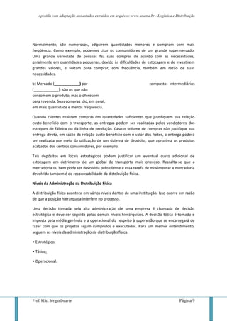 Apostila com adaptação aos estudos extraídos em arquivos: www.unama.br - Logística e Distribuição




Normalmente, são numerosos, adquirem quantidades menores e compram com mais
freqüência. Como exemplo, podemos citar os consumidores de um grande supermercado.
Uma grande variedade de pessoas faz suas compras de acordo com as necessidades,
geralmente em quantidades pequenas, devido às dificuldades de estocagem e de investirem
grandes valores, e voltam para comprar, com freqüência, também em razão de suas
necessidades.

b) Mercado (____________) por                                          composto - intermediários
(____________): são os que não
consomem o produto, mas o oferecem
para revenda. Suas compras são, em geral,
em mais quantidade e menos freqüência.

Quando clientes realizam compras em quantidades suficientes que justifiquem sua relação
custo-benefício com o transporte, as entregas podem ser realizadas pelos vendedores dos
estoques de fábrica ou da linha de produção. Caso o volume de compras não justifique sua
entrega direta, em razão da relação custo-benefício com o valor dos fretes, a entrega poderá
ser realizada por meio da utilização de um sistema de depósito, que aproxima os produtos
acabados dos centros consumidores, por exemplo.

Tais depósitos em locais estratégicos podem justificar um eventual custo adicional de
estocagem em detrimento de um global de transporte mais oneroso. Ressalta-se que a
mercadoria ou bem pode ser devolvida pelo cliente e essa tarefa de movimentar a mercadoria
devolvida também é de responsabilidade da distribuição física.

Níveis da Administração da Distribuição Física

A distribuição física acontece em vários níveis dentro de uma instituição. Isso ocorre em razão
de que a posição hierárquica interfere no processo.

Uma decisão tomada pela alta administração de uma empresa é chamada de decisão
estratégica e deve ser seguida pelos demais níveis hierárquicos. A decisão tática é tomada e
imposta pela média gerência e a operacional diz respeito à supervisão que se encarregará de
fazer com que os projetos sejam cumpridos e executados. Para um melhor entendimento,
seguem os níveis da administração da distribuição física.

• Estratégico;

• Tático;

• Operacional.




Prof. MSc. Sérgio Duarte                                                                  Página 9
 