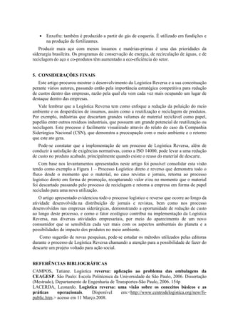 •   Enxofre: também é produzido a partir do gás de coqueria. É utilizado em fundições e
       na produção de fertilizantes.
   Produzir mais aço com menos insumos e matérias-primas é uma das prioridades da
siderurgia brasileira. Os programas de conservação de energia, de recirculação de águas, e de
reciclagem do aço e co-produtos têm aumentado a eco-eficiência do setor.


5. CONSIDERAÇÕES FINAIS
   Este artigo procurou mostrar o desenvolvimento da Logística Reversa e a sua conceituação
perante vários autores, passando então pela importância estratégica competitiva para redução
de custos dentro das empresas, razão pela qual ela vem cada vez mais ocupando um lugar de
destaque dentro das empresas.
   Vale lembrar que a Logística Reversa tem como enfoque a redução da poluição do meio
ambiente e os desperdícios de insumos, assim como a reutilização e reciclagem de produtos.
Por exemplo, indústrias que descartam grandes volumes de material reciclável como papel,
papelão entre outros resíduos industriais, que possuem um grande potencial de reutilização ou
reciclagem. Este processo é facilmente visualizado através do relato do caso da Companhia
Siderúrgica Nacional (CSN), que demonstra a preocupação com o meio ambiente e o retorno
que este ato gera.
   Pode-se constatar que a implementação de um processo de Logística Reversa, além de
conduzir à satisfação de exigências normativas, como a ISO 14000, pode levar a uma redução
de custo no produto acabado, principalmente quando existe o reuso do material de descarte.
   Com base nos levantamentos apresentados neste artigo foi possível consolidar esta visão
tendo como exemplo a Figura 1 – Processo Logístico direto e reverso que demonstra todo o
fluxo desde o momento que o material, no caso revistas e jornais, retorna ao processo
logístico direto em forma de promoção, recapturando valor e/ou no momento que o material
foi descartado passando pelo processo de reciclagem e retorna a empresa em forma de papel
reciclado para uma nova utilização.
    O artigo apresentado evidenciou todo o processo logístico e reverso que ocorre ao longo da
atividade desenvolvida na distribuição de jornais e revistas, bem como nos processo
desenvolvidos nas empresas siderúrgicas, demonstrando a oportunidade de redução de custo
ao longo deste processo, e como o fator ecológico contribui na implementação da Logística
Reversa, nas diversas atividades empresariais, por meio do aparecimento de um novo
consumidor que se sensibiliza cada vez mais com os aspectos ambientais do planeta e a
possibilidades de impacto dos produtos no meio ambiente.
   Como sugestão de novas pesquisas, pode-se estudar os métodos utilizados pelas editoras
durante o processo de Logística Reversa chamando a atenção para a possibilidade de fazer do
descarte um projeto voltado para ação social.


REFERÊNCIAS BIBLIOGRÁFICAS
CAMPOS, Tatiane. Logística reversa: aplicação ao problema das embalagens da
CEAGESP. São Paulo: Escola Politécnica da Universidade de São Paulo, 2006. Dissertação
(Mestrado), Departamento de Engenharia de Transportes-São Paulo, 2006. 154p
LACERDA, Leonardo. Logística reversa: uma visão sobre os conceitos básicos e as
práticas     operacionais.    Disponível     em:<http://www.centrodelogistica.org/new/fs-
public.htm.> acesso em 11 Março.2008.
 