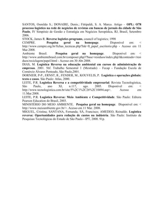 SANTOS, Osmildo S.; DONAIRE, Denis.; Fittipaldi, S. A. Marco. Artigo – OPL: O78
processo logístico na rede de negócios de revistas em bancas de jornais da cidade de São
Paulo, IV Simpósio de Gestão e Estratégia em Negócios Seropédica, RJ, Brasil, Setembro
2006.
STOCK, James R. Reverse logistics programs, council of logistics; 1998
CEMPRE.            Pesquisa      geral    na   homepage.           Disponível    em:   <
http://www.cempre.org.br/fichas_tecnicas.php?lnk=ft_papel_escritorio.php - Acesso em 11
Mar.2008.
Ambiente Brasil.          Pesquisa geral na homepage.                Disponível em: <
http://www.ambientebrasil.com.br/composer.php3?base=residuos/index.php3&conteudo=/resi
duos/reciclagem/papel.html - Acesso em 30 Abr.2008.
DIAS, M. Logística Reversa na educação ambiental em cursos de administração de
empresas. 2001. 56f. Trabalho Semestral 1 (Mestrado) – Fecap - Fundação Escola de
Comércio Álvares Penteado, São Paulo,2001.
DORNIER, P-P., ERNST, R., FENDER, M., KOUVELIS, P. Logística e operações globais:
texto e casos. São Paulo: Atlas, 2000.
LEITE, P.R. Logística Reversa e a competitividade empresarial. Revista Tecnologística,
São      Paulo,     ano      XI,     n.117,   ago.     2005.     Disponível     em:    <
http://www.tecnologistica.com.br/site/5%2C1%2C26%2C10494.asp>.            Acesso      em
11.Mar.2008.
LEITE, P.R. Logística Reversa: Meio Ambiente e Competitividade. São Paulo: Editora
Pearson Education do Brasil, 2003.
MINISTÉRIO DO MEIO AMBIENTE. Pesquisa geral na homepage. Disponível em: <
http://www.meioambiente.gov.br/>. Acesso em 11 Mar. 2008.
MIGUEL, Cristina; SANTANA, Fernanda; SÁ, Francisco; AMEDEO, Reinaldo. Logística
reversa: Oportunidades para redução de custos na indústria. São Paulo: Instituto de
Pesquisas Tecnológicas do Estado de São Paulo - IPT, 2008. 91p.
 