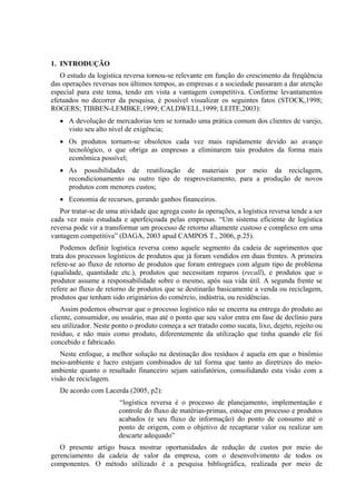 1. INTRODUÇÃO
   O estudo da logística reversa tornou-se relevante em função do crescimento da freqüência
das operações reversas nos últimos tempos, as empresas e a sociedade passaram a dar atenção
especial para este tema, tendo em vista a vantagem competitiva. Conforme levantamentos
efetuados no decorrer da pesquisa, é possível visualizar os seguintes fatos (STOCK,1998;
ROGERS; TIBBEN-LEMBKE,1999; CALDWELL,1999; LEITE,2003):
   • A devolução de mercadorias tem se tornado uma prática comum dos clientes de varejo,
     visto seu alto nível de exigência;
   • Os produtos tornam-se obsoletos cada vez mais rapidamente devido ao avanço
     tecnológico, o que obriga as empresas a eliminarem tais produtos da forma mais
     econômica possível;
   • As possibilidades de reutilização de materiais por meio da reciclagem,
     recondicionamento ou outro tipo de reaproveitamento, para a produção de novos
     produtos com menores custos;
   • Economia de recursos, gerando ganhos financeiros.
   Por tratar-se de uma atividade que agrega custo às operações, a logística reversa tende a ser
cada vez mais estudada e aperfeiçoada pelas empresas. “Um sistema eficiente de logística
reversa pode vir a transformar um processo de retorno altamente custoso e complexo em uma
vantagem competitiva” (DAGA, 2003 apud CAMPOS T., 2006, p.25).
    Podemos definir logística reversa como aquele segmento da cadeia de suprimentos que
trata dos processos logísticos de produtos que já foram vendidos em duas frentes. A primeira
refere-se ao fluxo de retorno de produtos que foram entregues com algum tipo de problema
(qualidade, quantidade etc.), produtos que necessitam reparos (recall), e produtos que o
produtor assume a responsabilidade sobre o mesmo, após sua vida útil. A segunda frente se
refere ao fluxo de retorno de produtos que se destinarão basicamente a venda ou reciclagem,
produtos que tenham sido originários do comércio, indústria, ou residências.
    Assim podemos observar que o processo logístico não se encerra na entrega do produto ao
cliente, consumidor, ou usuário, mas até o ponto que seu valor entra em fase de declínio para
seu utilizador. Neste ponto o produto começa a ser tratado como sucata, lixo, dejeto, rejeito ou
resíduo, e não mais como produto, diferentemente da utilização que tinha quando ele foi
concebido e fabricado.
   Neste enfoque, a melhor solução na destinação dos resíduos é aquela em que o binômio
meio-ambiente e lucro estejam combinados de tal forma que tanto as diretrizes do meio-
ambiente quanto o resultado financeiro sejam satisfatórios, consolidando esta visão com a
visão de reciclagem.
   De acordo com Lacerda (2005, p2):
                        “logística reversa é o processo de planejamento, implementação e
                        controle do fluxo de matérias-primas, estoque em processo e produtos
                        acabados (e seu fluxo de informação) do ponto de consumo até o
                        ponto de origem, com o objetivo de recapturar valor ou realizar um
                        descarte adequado”
   O presente artigo busca mostrar oportunidades de redução de custos por meio do
gerenciamento da cadeia de valor da empresa, com o desenvolvimento de todos os
componentes. O método utilizado é a pesquisa bibliográfica, realizada por meio de
 