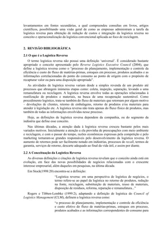 levantamentos em fontes secundárias, a qual compreendeu consultas em livros, artigos
científicos, possibilitando uma visão geral de como as empresas administram a tarefa da
logística reversa para obtenção de redução de custos e integração da logística reversa no
conceito e operacionalização da logística convencional aplicada ao foco de reciclagem.


2. REVISÃO BIBLIOGRÁFICA

2.1 O que é a Logística Reversa
   O termo logística reversa não possui uma definição ‘universal’. É considerado bastante
apropriado o conceito apresentado pelo Reverse Logistics Executive Council (2004), que
define a logística reversa como o “processo do planejamento, implementação e controle da
eficiência e custo do fluxo de matérias-primas, estoques em processo, produtos acabados e as
informações correlacionadas do ponto do consumo ao ponto de origem com o propósito de
recapturar valor ou para uma disposição apropriada”.
   As atividades de logística reversa variam desde a simples revenda de um produto até
processos que abrangem inúmeras etapas como: coleta, inspeção, separação, levando a uma
remanufatura ou reciclagem. A logística reversa envolve todas as operações relacionadas à
reutilização de produtos e materiais, na busca de uma recuperação sustentável. Como
procedimento logístico, trata-se também do fluxo de materiais que retornam por algum motivo
– devoluções de clientes, retorno de embalagens, retorno de produtos e/ou materiais para
atender à legislação etc. A logística reversa não trata apenas do fluxo físico de produtos, mas
também de todas as informações envolvidas nesse processo.
   Hoje, as definições de logística reversa dependem da companhia, ou do segmento da
indústria que define esse conceito.
   Nas últimas décadas, a atenção dada à logística reversa cresceu bastante pelos mais
variados motivos. Inicialmente a atenção a ela provinha de preocupações com meio ambiente
e reciclagem, e com o passar do tempo, razões econômicas expressas pela competição e pelo
marketing tornaram-se grandes responsáveis pelo desenvolvimento da logística reversa. O
aumento de retornos pode ser facilmente notado em indústrias, processos de recall, termos de
garantia, serviços de retorno, descarte adequado ao final da vida útil, e assim por diante.

2.2 A Conceituação da Logística Reversa
   As diversas definições e citações de logística reversa revelam que o conceito ainda está em
evolução, em face das novas possibilidades de negócios relacionadas com o crescente
interesse empresarial, além daqueles em pesquisas, na última década.
   Em Stock(1998:20) encontra-se a definição:
                       “Logística reversa: em uma perspectiva de logística de negócios, o
                       termo refere-se ao papel da logística no retorno de produtos, redução
                       na fonte, reciclagem, substituição de materiais, reuso de materiais,
                       disposição de resíduos, reforma, reparação e remanufatura...”
  Rogers e Tibben-Lembke (1999:2), adaptando a definição de logística do Council of
Logistics Management (CLM), definem a logística reversa como:
                       “o processo de planejamento, implementação e controle da eficiência
                       e custo efetivo do fluxo de matérias-primas, estoques em processo,
                       produtos acabados e as informações correspondentes do consumo para
 