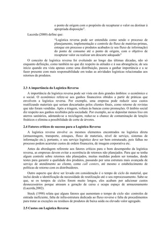 o ponto de origem com o propósito de recapturar o valor ou destinar à
                        apropriada disposição”.
   Lacerda (2000) define que:
                        “Logística reversa pode ser entendida como sendo o processo de
                        planejamento, implementação e controle do fluxo de matérias-primas,
                        estoque em processo e produtos acabados (e seu fluxo de informação)
                        do ponto de consumo até o ponto de origem, com o objetivo de
                        recapturar valor ou realizar um descarte adequado”
   O conceito de logística reversa foi evoluindo ao longo das últimas décadas, não só
enquanto definição, como também no que diz respeito às atitudes e à sua abrangência; de seu
início quando era vista apenas como uma distribuição, passou a ganhar importância e a se
fazer presente com mais responsabilidade em todas as atividades logísticas relacionadas aos
retornos de produtos.


2.3 A importância da Logística Reversa
   A importância da logística reversa pode ser vista em dois grandes âmbitos: o econômico e
o social. O econômico refere-se aos ganhos financeiros obtidos a partir de práticas que
envolvem a logística reversa. Por exemplo, uma empresa pode reduzir seus custos
reutilizando materiais que seriam descartados pelos clientes finais, como retorno de revistas
que não foram vendidas. Após a triagem, voltam às bancas como promoções. O âmbito social
diz respeito aos ganhos recebidos pela sociedade. Por exemplo, ao se depositar menos lixo em
aterros sanitários, adotando-se a reciclagem, reduz-se a chance de contaminação de lençóis
freáticos e elimina a possibilidade de corte de árvores.

2.4 Fatores críticos de sucesso para a Logística Reversa
   A logística reversa envolve os mesmos elementos encontrados na logística direta
(armazenagem, transporte, estoques, fluxo de materiais, nível de serviço, sistemas de
informação etc.), portanto, o seu serviço logístico deve ser bem estruturado, pois falhas no
processo podem acarretar custos de ordem financeira, de imagem corporativa etc.
    Antes da abordagem referente aos fatores críticos para o bom desempenho da logística
reversa, as empresas devem evitar a ocorrência de retornos não planejados. Para que se tenha
algum controle sobre retornos não planejados, muitas medidas podem ser tomadas, desde
testes para garantir a qualidade dos produtos, passando por uma estrutura mais avançada de
serviço de atendimento ao cliente, como call centers, até mesmo o estabelecimento de
políticas de retorno com os distribuidores.
   Outro aspecto que deve ser levado em consideração é o tempo de ciclo do material, que
inclui desde a identificação da necessidade de reutilização até o seu reprocessamento. Sabe-se
que, se os tempos de ciclos forem muito longos, eles acabam por adicionar custos
desnecessários porque atrasam a geração de caixa e ocupa espaço de armazenamento
(Lacerda,2002).
   Stock (1998) relata que alguns fatores que aumentam o tempo de ciclo são: controles de
entrada ineficiente, falta de infra-estrutura dedicada ao fluxo reverso e falta de procedimentos
para tratar as exceções ou resíduos de produtos de baixa saída ou elevado valor agregado.

2.5 Custos em Logística Reversa
 