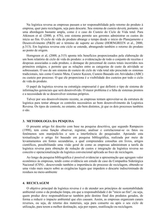 Na logística reversa as empresas passam a ter responsabilidade pelo retorno do produto à
empresa, quer para reciclagem, seja para descarte. Seu sistema de custeio deverá, portanto, ter
uma abordagem bastante ampla, como é o caso do Custeio do Ciclo de Vida total. Para
Atkinson et al. (2000, p. 676), este sistema permite aos gerentes administrar os custos do
início ao fim. O ciclo de vida do produto abrange o tempo desde o início do Planejamento e
Desenvolvimento (P&D) até o término de suporte ao cliente (HORNGREEN et al., 2000,
p.313). Em logística reversa este ciclo se estende, abrangendo também o retorno do produto
ao ponto de origem.
   Horngreen et al, (2000, p.315) aponta três benefícios proporcionados pela elaboração de
um bom relatório de ciclo de vida do produto: a evidenciação de todo o conjunto de receitas e
despesas associadas a cada produto, o destaque do percentual de custos totais incorridos nos
primeiros estágios, e permite que as relações entre as categorias de custo da atividade se
sobressaiam. O uso de um sistema de custeio de ciclo de vida total não prescinde os sistemas
tradicionais, tais como Custeio Meta, Custeio Kaizen, Custeio Baseado em Atividades (ABC)
ou custeio por processo. O que ele proporciona é a visibilidade dos custeios por todo o ciclo
de vida do produto.
   O papel da logística reversa na estratégia empresarial é que definirá o tipo de sistema de
informações gerenciais que será desenvolvido. O maior problema é a falta de sistemas prontos
e a necessidade de se desenvolver sistemas próprios.
   Talvez por seu desenvolvimento recente, as empresas tentam aproveitar-se da estrutura de
logística para tentar abraçar os controles necessários ao bom desenvolvimento da Logística
Reversa. Os tipos de controle, no entanto, são bem distintos, já que os dois processos também
o são.


3. METODOLOGIA DA PESQUISA
   O presente artigo foi descrito com base na pesquisa descritiva, que segundo Rampazzo
(1998), tem como função observar, registrar, analisar e correlacionar-se os fatos ou
fenômenos sem manipulá-los e sem a interferência do pesquisador. Apoiando esta
textualização o artigo foi baseado em pesquisa bibliográfica, realizada por meio de
levantamentos em fontes secundárias, a qual compreendeu consultas em livros, artigos
científicos, possibilitando uma visão geral de como as empresas administram a tarefa da
logística reversa para obtenção de redução de custos e integração da logística reversa no
conceito e operacionalização da logística convencional aplicada ao foco de reciclagem.
   Ao longo da pesquisa bibliográfica é possível evidenciar a apresentação que agregam valor
econômico às empresas, tendo como evidência um estudo de caso da Companhia Siderúrgica
Nacional (CSN) , descrevendo também a importância do processo de reciclagem, obtendo-se
uma visão mais macro sobre as exigências legais que impedem o descarte indiscriminado de
resíduos no meio-ambiente


4. RECICLAGEM
    O objetivo principal da logística reversa é o de atender aos princípios de sustentabilidade
ambiental como o da produção limpa, em que a responsabilidade é do "início ao fim", ou seja,
quem produz deve responsabilizar-se também pelo destino final dos produtos gerados, de
forma a reduzir o impacto ambiental que eles causam. Assim, as empresas organizam canais
reversos, ou seja, de retorno dos materiais, seja para conserto ou após o seu ciclo de
utilização, para terem a melhor destinação, seja por reparo, reutilização ou reciclagem.
 