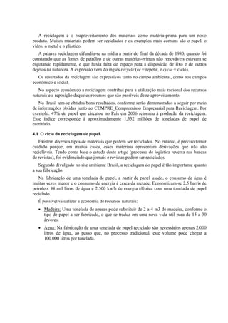A reciclagem é o reaproveitamento dos materiais como matéria-prima para um novo
produto. Muitos materiais podem ser reciclados e os exemplos mais comuns são o papel, o
vidro, o metal e o plástico.
   A palavra reciclagem difundiu-se na mídia a partir do final da década de 1980, quando foi
constatado que as fontes de petróleo e de outras matérias-primas não renováveis estavam se
esgotando rapidamente, e que havia falta de espaço para a disposição de lixo e de outros
dejetos na natureza. A expressão vem do inglês recycle (re = repetir, e cycle = ciclo).
   Os resultados da reciclagem são expressivos tanto no campo ambiental, como nos campos
econômico e social.
   No aspecto econômico a reciclagem contribui para a utilização mais racional dos recursos
naturais e a reposição daqueles recursos que são passíveis de re-aproveitamento.
   No Brasil tem-se obtidos bons resultados, conforme serão demonstrados a seguir por meio
de informações obtidas junto ao CEMPRE_Compromisso Empresarial para Reciclagem. Por
exemplo: 47% do papel que circulou no País em 2006 retornou à produção da reciclagem.
Esse índice corresponde à aproximadamente 1,332 milhões de toneladas de papel de
escritório.

4.1 O ciclo da reciclagem de papel.
   Existem diversos tipos de materiais que podem ser reciclados. No entanto, é preciso tomar
cuidado porque, em muitos casos, esses materiais apresentam derivações que não são
recicláveis. Tendo como base o estudo deste artigo (processo de logística reversa nas bancas
de revistas), foi evidenciado que jornais e revistas podem ser reciclados.
   Segundo divulgado no site ambiente Brasil, a reciclagem do papel é tão importante quanto
a sua fabricação.
   Na fabricação de uma tonelada de papel, a partir de papel usado, o consumo de água é
muitas vezes menor e o consumo de energia é cerca da metade. Economizam-se 2,5 barris de
petróleo, 98 mil litros de água e 2.500 kw/h de energia elétrica com uma tonelada de papel
reciclado.
   É possível visualizar a economia de recursos naturais:
   • Madeira: Uma tonelada de aparas pode substituir de 2 a 4 m3 de madeira, conforme o
     tipo de papel a ser fabricado, o que se traduz em uma nova vida útil para de 15 a 30
     árvores.
   • Água: Na fabricação de uma tonelada de papel reciclado são necessários apenas 2.000
     litros de água, ao passo que, no processo tradicional, este volume pode chegar a
     100.000 litros por tonelada.
 
