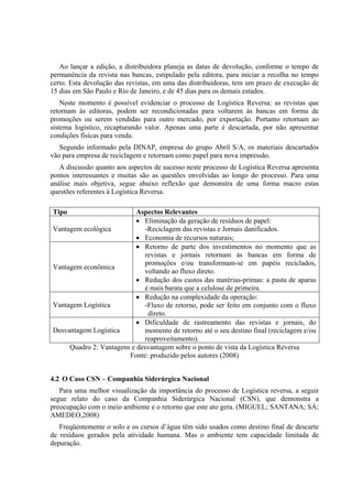 Ao lançar a edição, a distribuidora planeja as datas de devolução, conforme o tempo de
permanência da revista nas bancas, estipulado pela editora, para iniciar a recolha no tempo
certo. Esta devolução das revistas, em uma das distribuidoras, tem um prazo de execução de
15 dias em São Paulo e Rio de Janeiro, e de 45 dias para os demais estados.
    Neste momento é possível evidenciar o processo de Logística Reversa: as revistas que
retornam às editoras, podem ser recondicionadas para voltarem às bancas em forma de
promoções ou serem vendidas para outro mercado, por exportação. Portanto retornam ao
sistema logístico, recapturando valor. Apenas uma parte é descartada, por não apresentar
condições físicas para venda.
   Segundo informado pela DINAP, empresa do grupo Abril S/A, os materiais descartados
vão para empresa de reciclagem e retornam como papel para nova impressão.
   A discussão quanto aos aspectos de sucesso neste processo de Logística Reversa apresenta
pontos interessantes e muitas são as questões envolvidas ao longo do processo. Para uma
análise mais objetiva, segue abaixo reflexão que demonstra de uma forma macro estas
questões referentes à Logística Reversa.

Tipo                       Aspectos Relevantes
                           • Eliminação da geração de resíduos de papel:
Vantagem ecológica            -Reciclagem das revistas e Jornais danificados.
                           • Economia de recursos naturais;
                           • Retorno de parte dos investimentos no momento que as
                              revistas e jornais retornam às bancas em forma de
                              promoções e/ou transformam-se em papéis reciclados,
Vantagem econômica
                              voltando ao fluxo direto.
                           • Redução dos custos das matérias-primas: a pasta de aparas
                              é mais barata que a celulose de primeira.
                           • Redução na complexidade da operação:
Vantagem Logística            -Fluxo de retorno, pode ser feito em conjunto com o fluxo
                               direto.
                           • Dificuldade de rastreamento das revistas e jornais, do
Desvantagem Logística         momento de retorno até o seu destino final (reciclagem e/ou
                              reaproveitamento).
     Quadro 2: Vantagens e desvantagem sobre o ponto de vista da Logística Reversa
                        Fonte: produzido pelos autores (2008)


4.2 O Caso CSN – Companhia Siderúrgica Nacional
   Para uma melhor visualização da importância do processo de Logística reversa, a seguir
segue relato do caso da Companhia Siderúrgica Nacional (CSN), que demonstra a
preocupação com o meio ambiente e o retorno que este ato gera. (MIGUEL; SANTANA; SÁ;
AMEDEO,2008)
   Freqüentemente o solo e os cursos d’água têm sido usados como destino final de descarte
de resíduos gerados pela atividade humana. Mas o ambiente tem capacidade limitada de
depuração.
 