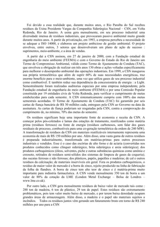 Foi devido a essa realidade que, durante muitos anos, o Rio Paraíba do Sul recebeu
resíduos da Usina Presidente Vargas da Companhia Siderúrgica Nacional – CSN, em Volta
Redonda, Rio de Janeiro. A usina gera mensalmente, em seu processo industrial uma
diversidade imensa de resíduos industriais, que provocaram passivo ambiental muito grande
durante muitos anos. A partir da privatização, em 1993, a empresa percebeu a necessidade de
se adequar a ISO 14000, e elaborou um projeto ambicioso de gestão ambiental. O projeto
envolveu, entre outros, 3 setores que desenvolveram um plano de ação de sucesso :
suprimentos, meio-ambiente, e a área de vendas.
   A partir daí a CSN assinou, em 27 de janeiro de 2000, com a Fundação estadual de
engenharia do meio ambiente (FEEMA) e com o Governo do Estado do Rio de Janeiro um
Termo de Compromisso Ambiental, válido como Termo de Ajustamento de Conduta (TAC),
que envolveu a obrigação de realizar em três anos 130 obras e ações voltadas especificamente
para melhorar o desempenho ambiental das operações industriais. Em 1999, a CSN inaugurou
sua própria termoelétrica que além de suprir 60% de suas necessidades energéticas, traz
enorme benefício para o meio-ambiente, uma vez que utiliza gases de seu processo industrial
como combustível. E também reduz sua dependência da concessionária de energia : a Light.
Semestralmente foram realizadas auditorias especiais por uma empresa independente, pela
Fundação estadual de engenharia do meio ambiente (FEEMA) e por uma Comissão Popular
constituída por 19 entidades civis de Volta Redonda, para verificar o cumprimento de metas
estabelecidas para cada semestre. A CSN sistematicamente cumpriu com 100% das metas
semestrais acordadas. O Termo de Ajustamento de Conduta (TAC) foi garantido por seis
cartas de fiança bancária de R$ 30 milhões cada, entregues pela CSN ao Governo na data da
assinatura. As cartas de fiança poderiam ser resgatadas pela CSN, contra a comprovação do
cumprimento de, no mínimo, 70% das metas do semestre.
   Os resíduos significam hoje uma importante fonte de economia e receita da CSN. A
começar pelos pós-coletados e lamas das estações de tratamento, reutilizados como matéria
prima (resíduos ferrosos) ou fonte de energia (resíduos carbonosos, sem falar dos gases
residuais de processo, combustíveis para uma co-geração termelétrica da ordem de 240 MW).
A transformação de resíduos da CSN em materiais reutilizáveis internamente representa uma
economia de mais de R$ 150 milhões por ano. Além disso, uma vasta gama de outros resíduos
é preparada industrialmente, transformada em matérias-primas para outros processos
industriais e vendidos. Esse é o caso das escórias de alto forno e de aciaria (convertidas nos
produtos conhecidos como clínquer siderúrgico, brita siderúrgica e areia siderúrgica); dos
produtos carboquímicos (óleos, solventes, piche e outras substâncias químicas como amônia e
creosoto, retirados de resíduos semi-sólidos dos sistemas de limpeza de gases da coqueria);
das sucatas ferrosas e não ferrosas; dos plásticos, papéis, papelões e madeiras; de cal e outros
resíduos da calcinação; de materiais inservíveis em geral. Fora os produtos carboquímicos, o
resíduo de maior valor de mercado é a borra de zinco, rejeito produzido na linha de fabricação
da folha de flandres. A borra de zinco tem alto teor de zinco e é matéria-prima muito
importante para indústria farmacêutica. A CSN vende mensalmente 350 ton de borra a um
valor de 88% da cotação da LME (London Metal Exchange – Bolsa de Londres –
www.lme.co.uk).
   Por outro lado, a CSN gera mensalmente resíduos de baixo valor de mercado tais como :
288 ton de madeira, 6 ton de plástico, 29 ton de papel. Estes resíduos são extremamente
problemáticos, pois tem valor muito baixo de mercado, e por terem baixa densidade ocupam
grandes áreas de armazenagem. Além disso, a madeira e o papel são materiais sujeitos a
incêndios. Todos os resíduos juntos vêm gerando um faturamento bruto em torno de R$ 240
milhões por ano para a CSN
 