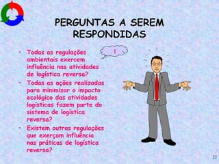 22
PERGUNTAS A SEREM
RESPONDIDAS
• Todas as regulações
ambientais exercem
influência nas atividades
de logística reversa?
• Todas as ações realizadas
para minimizar o impacto
ecológico das atividades
logísticas fazem parte do
sistema de logística
reversa?
• Existem outras regulações
que exerçam influência
nas práticas de logística
reversa?
1
 