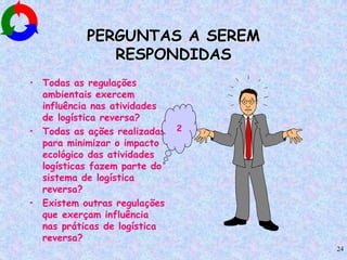 24
PERGUNTAS A SEREM
RESPONDIDAS
• Todas as regulações
ambientais exercem
influência nas atividades
de logística reversa?
• Todas as ações realizadas
para minimizar o impacto
ecológico das atividades
logísticas fazem parte do
sistema de logística
reversa?
• Existem outras regulações
que exerçam influência
nas práticas de logística
reversa?
2
 