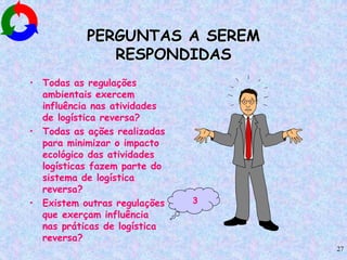 27
PERGUNTAS A SEREM
RESPONDIDAS
• Todas as regulações
ambientais exercem
influência nas atividades
de logística reversa?
• Todas as ações realizadas
para minimizar o impacto
ecológico das atividades
logísticas fazem parte do
sistema de logística
reversa?
• Existem outras regulações
que exerçam influência
nas práticas de logística
reversa?
3
 
