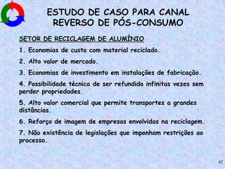 42
ESTUDO DE CASO PARA CANAL
REVERSO DE PÓS-CONSUMO
SETOR DE RECICLAGEM DE ALUMÍNIO
1. Economias de custo com material reciclado.
2. Alto valor de mercado.
3. Economias de investimento em instalações de fabricação.
4. Possibilidade técnica de ser refundido infinitas vezes sem
perder propriedades.
5. Alto valor comercial que permite transportes a grandes
distâncias.
6. Reforço de imagem de empresas envolvidas na reciclagem.
7. Não existência de legislações que imponham restrições ao
processo.
 